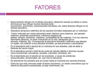 FATORESEstos factores influyen en el retrasó educativo. deserción escolar se refiere a varios términos por que influye muchos factores tanto económicos, económico, socioculturales familiares, etc. estos factores influyen en el retrasó educativo..Abandono temporal o definitivo de los estudios formales realizados por un individuo. Factor motivado por varios elementos tanto internos como externos, por ejemplo externos: presiones económicas, influencia negativa de padres, amigos, familiares, maestros, complejidad de las materias. Y en los internos: desinterés personal, no tener motivación en la vida, desagrado por la escuela, materias. Etc. Corresponde al abandono temporal o definitivo que efectúa un sujeto, con relación a sus estudios formales, ya sea primarios o secundariosEs el abandonó total o parcial de un individuo en sus estudios, esto se debe a factores de fuerza mayor. Es el abandono parcial o total de las aulas de estudio debido a diversas causas como económicas, educativas, sociales, culturales, familiares, etc. Es el desinterés por el estudio en los escolares, a causa de problemas socioculturales, emocionales, etc. que vive el educando.. Es abandonar los estudios que se cursan hasta el momento por razones diversas Entre las que más comunes están el factor económico, un medio comunitario que no alienta la educación escolarizada, el bajo rendimiento, etc. 