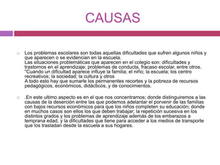CAUSASLos problemas escolares son todas aquellas dificultades que sufren algunos niños y que aparecen o se evidencian en la escuela.Las situaciones problemáticas que aparecen en el colegio son: dificultades y trastornos en el aprendizaje; problemas de conducta, fracaso escolar, entre otros."Cuando un dificultad aparece influye la familia; el niño; la escuela; los centro recreativos; la sociedad; la cultura y otrosA todo esto hay que sumarle los permanentes recortes y la pobreza de recursos pedagógicos, económicos, didácticos, y de conocimientos..En este ultimo aspecto es en el que nos concentramos; donde distinguiremos a las causas de la deserción entre las que podemos adelantar el porvenir de las familias con bajos recursos económicos para que los niños completen su educación; donde en muchos casos son ellos los que deben trabajar; la repetición sucesiva en los distintos grados y los problemas de aprendizaje además de los embarazos a temprana edad, y la dificultades que tiene para acceder a los medios de transporte que los trasladan desde la escuela a sus hogares.