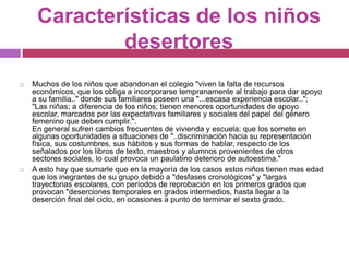 Características de los niños desertoresMuchos de los niños que abandonan el colegio "viven la falta de recursos económicos, que los obliga a incorporarse tempranamente al trabajo para dar apoyo a su familia.." donde sus familiares poseen una "...escasa experiencia escolar.."; "Las niñas; a diferencia de los niños; tienen menores oportunidades de apoyo escolar, marcados por las expectativas familiares y sociales del papel del género femenino que deben cumplir.".En general sufren cambios frecuentes de vivienda y escuela; que los somete en algunas oportunidades a situaciones de "..discriminación hacia su representación física, sus costumbres, sus hábitos y sus formas de hablar, respecto de los señalados por los libros de texto, maestros y alumnos provenientes de otros sectores sociales, lo cual provoca un paulatino deterioro de autoestima."A esto hay que sumarle que en la mayoría de los casos estos niños tienen mas edad que los inegrantes de su grupo debido a "desfases cronológicos" y "largas trayectorias escolares, con períodos de reprobación en los primeros grados que provocan "deserciones temporales en grados intermedios, hasta llegar a la deserción final del ciclo, en ocasiones a punto de terminar el sexto grado.