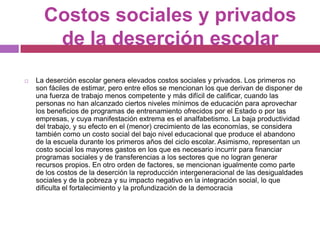 Costos sociales y privados de la deserción escolarLa deserción escolar genera elevados costos sociales y privados. Los primeros no son fáciles de estimar, pero entre ellos se mencionan los que derivan de disponer de una fuerza de trabajo menos competente y más difícil de calificar, cuando las personas no han alcanzado ciertos niveles mínimos de educación para aprovechar los beneficios de programas de entrenamiento ofrecidos por el Estado o por las empresas, y cuya manifestación extrema es el analfabetismo. La baja productividad del trabajo, y su efecto en el (menor) crecimiento de las economías, se considera también como un costo social del bajo nivel educacional que produce el abandono de la escuela durante los primeros años del ciclo escolar. Asimismo, representan un costo social los mayores gastos en los que es necesario incurrir para financiar programas sociales y de transferencias a los sectores que no logran generar recursos propios. En otro orden de factores, se mencionan igualmente como parte de los costos de la deserción la reproducción intergeneracional de las desigualdades sociales y de la pobreza y su impacto negativo en la integración social, lo que dificulta el fortalecimiento y la profundización de la democracia