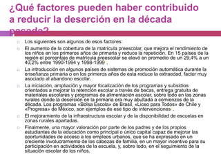 ¿Qué factores pueden haber contribuido a reducir la deserción en la década pasada?Los siguientes son algunos de esos factores:El aumento de la cobertura de la matrícula preescolar, que mejora el rendimiento de los niños en los primeros años de primaria y reduce la repetición. En 15 países de la región el porcentaje de matrícula preescolar se elevó en promedio de un 29,4% a un 40,2% entre 1990-1994 y 1998-19996.La introducción en algunos países de sistemas de promoción automática durante la enseñanza primaria o en los primeros años de esta reduce la extraedad, factor muy asociado al abandono escolar.La iniciación, ampliación y mayor focalización de los programas y subsidios orientados a mejorar la retención escolar a través de becas, entrega gratuita de materiales escolares y programas de alimentación escolar, sobre todo en las zonas rurales donde la deserción en la primaria era muy abultada a comienzos de la década. Los programas «Bolsa Escola» de Brasil, «Liceo para Todos» de Chile y «Progresa» de México, son ejemplos de ese tipo de intervenciones7. El mejoramiento de la infraestructura escolar y de la disponibilidad de escuelas en zonas rurales apartadas.Finalmente, una mayor valoración por parte de los padres y de los propios estudiantes de la educación como principal o único capital capaz de mejorar las oportunidades de acceso a los empleos urbanos, que se ha expresado en un creciente involucramiento de los cabezas de familia, en un mayor incentivo para su participación en actividades de la escuela, y, sobre todo, en el seguimiento de la situación escolar de los niños.