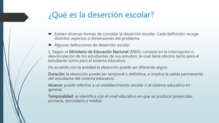 ¿Qué es la deserción escolar?
 Existen diversas formas de concebir la deserción escolar. Cada definición recoge
distintos aspectos o dimensiones del problema.
 Algunas definiciones de deserción escolar:
1. Según el Ministerio de Educación Nacional (MEN), consiste en la interrupción o
desvinculación de los estudiantes de sus estudios, la cual tiene efectos tanto para el
estudiante como para el sistema educativo.
De acuerdo con la entidad la deserción puede ser diferente según:
Duración: la deserción puede ser temporal o definitiva, si implica la salida permanente
del estudiante del sistema educativo.
Alcance: puede referirse a un establecimiento escolar o al sistema educativo en
general.
Temporalidad: se identifica con el nivel educativo en que se produce (preescolar,
primaria, secundaria o media).
 
