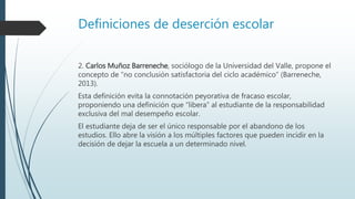 Definiciones de deserción escolar
2. Carlos Muñoz Barreneche, sociólogo de la Universidad del Valle, propone el
concepto de “no conclusión satisfactoria del ciclo académico” (Barreneche,
2013).
Esta definición evita la connotación peyorativa de fracaso escolar,
proponiendo una definición que “libera” al estudiante de la responsabilidad
exclusiva del mal desempeño escolar.
El estudiante deja de ser el único responsable por el abandono de los
estudios. Ello abre la visión a los múltiples factores que pueden incidir en la
decisión de dejar la escuela a un determinado nivel.
 