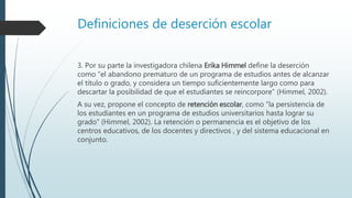 Definiciones de deserción escolar
3. Por su parte la investigadora chilena Erika Himmel define la deserción
como “el abandono prematuro de un programa de estudios antes de alcanzar
el título o grado, y considera un tiempo suficientemente largo como para
descartar la posibilidad de que el estudiantes se reincorpore” (Himmel, 2002).
A su vez, propone el concepto de retención escolar, como “la persistencia de
los estudiantes en un programa de estudios universitarios hasta lograr su
grado” (Himmel, 2002). La retención o permanencia es el objetivo de los
centros educativos, de los docentes y directivos , y del sistema educacional en
conjunto.
 