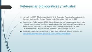 Referencias bibliográficas y virtuales
 Himmel, E. (2002). Modelos de Análisis de la Deserción Estudiantil en la Educación
Superior (Artículo) En: Revista Calidad en la Educación, 2002 pp. 92-110
 Barreneche, Carlos Muñoz (2013). Deserción escolar, un concepto que no cncluye:
casos de no conclusión satisfactoria del ciclo escolar en la institución educativa de
Santa Librada. Tesis para optar al título de Sociólogo. Universidad del Valle,
Departamento de Ciencias Sociales Programa de Sociología. pp. 9-28
 Ministerio de Educación Nacional. EL ABC de la deserción escolar. Tomado de
http://www.mineducacion.gov.co/1621/w3-article-293659.html
 