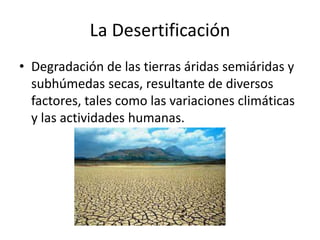 La Desertificación
• Degradación de las tierras áridas semiáridas y
subhúmedas secas, resultante de diversos
factores, tales como las variaciones climáticas
y las actividades humanas.
 