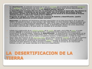 LA  DESERTIFICACION DE LA TIERRAPor desertización, se entiende el proceso por el que un territorio que no posee las condiciones climáticas de los desiertos, principalmente una zona árida, semiárida o subhúmeda seca, termina adquiriendo las características de éstos. Esto sucede como re© UNESCO/Nantet, BernardLa desertificación aumenta año tras año, en particular en los países en desarrollo. Sus efectos no son irreversibles, a condición de que se actúe rápido. Ésa es la opinión del profesor Charles Hutchinson, director de la Oficina de Estudios sobre tierras secas de la Universidad de Arizona (Estados Unidos), colaborador habitual de la UNESCO.Pregunta: En general, se suelen asociar las nociones de desierto y desertificación, ¿podría explicarnos qué diferencia ve entre ambas nociones?Respuesta: Los desiertos son fenómenos naturales relacionados con el clima de la tierra. Es el caso del Sáhara, del desierto de Gobi, en Asia Central, o del TaklaMakan, en China Oriental. Algunos sostienen que en los desiertos no puede producirse desertificación, salvo en los oasis, puesto que los desiertos están de por sí desprovistos de vida vegetal y animal. En cambio, la desertificación afecta a las zonas adyacentes, semiáridas y sub-húmedas y, en gran parte, es resultado de la actividad humana. sultado de la destrucción de su cubierta vegetal, de la erosión del suelo y de la falta de agua, si a este proceso natural le sumamos la acción del hombre, incrementando/favoreciendo este proceso como consecuencia de sus actividades, hablamos de desertificación: La desertificación es la degradación de las tierras áridas, semiáridas y zonas subhúmedas secas, causado principalmente por variaciones climáticas y actividades humanas tales como el cultivo y el pastoreo excesivo, la deforestación y la falta de riego.Según datos del Programa de las Naciones Unidas para el Medio Ambiente (PNUMA), el 35% de la superficie de los continentes puede considerarse como áreas desérticas.[1] Dentro de estos territorios sobreviven millones de personas en condiciones de persistente sequía y escasez de alimentos. Se considera que la expansión de estos desiertos se debe a acciones humanas.[2] Cuando el proceso es sin intervención humana, es decir, por causas naturales se lo llama de la desertización.