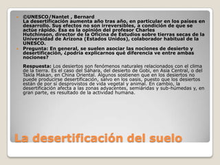 La desertificación del suelo©UNESCO/Nantet , BernardLa desertificación aumenta año tras año, en particular en los países en desarrollo. Sus efectos no son irreversibles, a condición de que se actúe rápido. Ésa es la opinión del profesor Charles Hutchinson, director de la Oficina de Estudios sobre tierras secas de la Universidad de Arizona (Estados Unidos), colaborador habitual de la UNESCO.Pregunta: En general, se suelen asociar las nociones de desierto y desertificación, ¿podría explicarnos qué diferencia ve entre ambas nociones?Respuesta: Los desiertos son fenómenos naturales relacionados con el clima de la tierra. Es el caso del Sáhara, del desierto de Gobi, en Asia Central, o del TaklaMakan, en China Oriental. Algunos sostienen que en los desiertos no puede producirse desertificación, salvo en los oasis, puesto que los desiertos están de por sí desprovistos de vida vegetal y animal. En cambio, la desertificación afecta a las zonas adyacentes, semiáridas y sub-húmedas y, en gran parte, es resultado de la actividad humana. 
