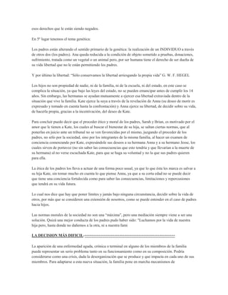 esos derechos que le están siendo negados.

En 5º lugar tenemos el tema genética:

Los padres están alterando el sentido primario de la genética: la realización de un INDIVIDUO a través
de otros dos (los padres). Ana queda reducida a la condición de objeto sometido a pruebas, donaciones,
sufrimiento, tratada como un vegetal o un animal pero, por ser humana tiene el derecho de ser dueña de
su vida libertad que no le están permitiendo los padres.

Y por último la libertad: “Sólo conservamos la libertad arriesgando la propia vida” G. W. F. HEGEL

Los hijos no son propiedad de nadie, ni de la familia, ni de la escuela, ni del estado, en este caso se
complica la situación, ya que bajo las leyes del estado, no se pueden emancipar antes de cumplir los 14
años. Sin embargo, las hermanas se ayudan mutuamente a ejercer esa libertad extraviada dentro de la
situación que vive la familia. Kate ejerce la suya a través de la revelación de Anna (su deseo de morir es
expresado y tomado en cuenta hasta la confrontación) y Anna ejerce su libertad, de decidir sobre su vida,
de hacerla propia, gracias a la incentivación, del deseo de Kate.

Para concluir puedo decir que el proceder ético y moral de los padres, Sarah y Brian, es motivado por el
amor que le tienen a Kate, los cuales al buscar el bienestar de su hija, se saltan ciertas normas, que al
ponerlas en juicio ante un tribunal no se ven favorecidas por el mismo, juzgando el proceder de los
padres, no sólo por la sociedad, sino por los integrantes de la misma familia, al hacer un examen de
conciencia comenzando por Kate, expresándole sus deseos a su hermana Anna y a su hermano Jesse, los
cuales sirven de portavoz (no sin saber las consecuencias que esto tendría y que llevarían a la muerte de
su hermana) al no verse escuchada Kate, para que se haga su voluntad y no la que sus padres quieren
para ella.

La ética de los padres los lleva a actuar de una forma poco usual, ya que lo que ésta les marca es salvar a
su hija Kate, sin tomar mucho en cuenta lo que piense Anna, ya que a su corta edad no se puede decir
que tiene una conciencia fortalecida como para saber las consecuencias, limitaciones y repercusiones
que tendrá en su vida futura.

Lo cual nos dice que hay que poner límites y jamás bajo ninguna circunstancia, decidir sobre la vida de
otros, por más que se consideren una extensión de nosotros, como se puede entender en el caso de padres
hacia hijos.

Las normas morales de la sociedad no son una “máxima”, pero una mediación siempre viene a ser una
solución. Quizá una mejor conducta de los padres pudo haber sido: "Luchamos por la vida de nuestra
hija pero, hasta donde no dañemos a la otra, ni a nuestra fami

LA DECISION MÁS DIFICIL-----------------------------------------------------

La aparición de una enfermedad aguda, crónica o terminal en alguno de los miembros de la familia
puede representar un serio problema tanto en su funcionamiento como en su composición. Podría
considerarse como una crisis, dada la desorganización que se produce y que impacta en cada uno de sus
miembros. Para adaptarse a esta nueva situación, la familia pone en marcha mecanismos de
 