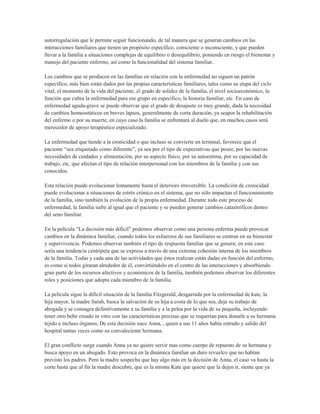 autorregulación que le permite seguir funcionando, de tal manera que se generan cambios en las
interacciones familiares que tienen un propósito específico, consciente o inconsciente, y que pueden
llevar a la familia a situaciones complejas de equilibrio o desequilibrio, poniendo en riesgo el bienestar y
manejo del paciente enfermo, así como la funcionalidad del sistema familiar.

Los cambios que se producen en las familias en relación con la enfermedad no siguen un patrón
específico, más bien están dados por las propias características familiares, tales como su etapa del ciclo
vital, el momento de la vida del paciente, el grado de solidez de la familia, el nivel socioeconómico, la
función que cubra la enfermedad para ese grupo en específico, la historia familiar, etc. En caso de
enfermedad aguda-grave se puede observar que el grado de desajuste es muy grande, dada la necesidad
de cambios homeostáticos en breves lapsos, generalmente de corta duración, ya seapor la rehabilitación
del enfermo o por su muerte, en cuyo caso la familia se enfrentará al duelo que, en muchos casos será
merecedor de apoyo terapéutico especializado.

La enfermedad que tiende a la cronicidad o que incluso se convierte en terminal, favorece que el
paciente “sea etiquetado como diferente”, ya sea por el tipo de expectativas que posee, por las nuevas
necesidades de cuidados y alimentación, por su aspecto físico, por su autoestima, por su capacidad de
trabajo, etc, que afectan el tipo de relación interpersonal con los miembros de la familia y con sus
conocidos.

Esta relación puede evolucionar lentamente hasta el deterioro irreversible. La condición de cronicidad
puede evolucionar a situaciones de estrés crónico en el sistema, que no sólo impactan el funcionamiento
de la familia, sino también la evolución de la propia enfermedad. Durante todo este proceso de
enfermedad, la familia sufre al igual que el paciente y se pueden generar cambios catastróficos dentro
del seno familiar.

En la película “La decisión más difícil” podemos observar como una persona enferma puede provocar
cambios en la dinámica familiar, cuando todos los esfuerzos de sus familiares se centran en su bienestar
y supervivencia. Podemos observar también el tipo de respuesta familiar que se genera; en este caso
sería una tendencia centrípeta que se expresa a través de una extrema cohesión interna de los miembros
de la familia. Todas y cada una de las actividades que éstos realizan están dadas en función del enfermo,
es como si todos giraran alrededor de él, convirtiéndolo en el centro de las interacciones y absorbiendo
gran parte de los recursos afectivos y económicos de la familia, también podemos observar los diferentes
roles y posiciones que adopta cada miembro de la familia.

La película sigue la difícil situación de la familia Fitzgerald, desgarrada por la enfermedad de kate, la
hija mayor, la madre Sarah, busca la salvación de su hija a costa de lo que sea, deja su trabajo de
abogada y se consagra definitivamente a su familia y a la pelea por la vida de su pequeña, incluyendo
tener otro bebe creado in vitro con las características precisas que se requerían para donarle a su hermana
tejido e incluso órganos, De esta decisión nace Anna, , quien a sus 11 años había entrado y salido del
hospital tantas veces como su convaleciente hermana.

El gran conflicto surge cuando Anna ya no quiere servir mas como cuerpo de repuesto de su hermana y
busca apoyo en un abogado. Esto provoca en la dinámica familiar un duro revuelco que no habían
previsto los padres. Pero la madre sospecha que hay algo más en la decisión de Anna, el caso va hasta la
corte hasta que al fin la madre descubre, que es la misma Kate que quiere que la dejen ir, siente que ya
 