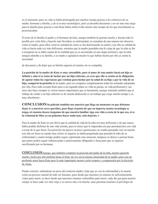 es el momento, pues su vida se había prolongado por muchos tiempo gracias a los esfuerzos de su
madre, hermana y familia, y de el avance tecnológico, pero ya deseaba descansar y no ser mas una carga
para la familia pues gracias a esto Kate había sobrevivido mucho más tiempo de los que inicialmente se
pronosticaban.

El resto de la familia el padre y el hermano de kate, aunque también la querían mucho y hacían todo lo
posible por verla feliz y hacerle más llevadera su enfermedad, no actuaban de una manera tan obsesiva
como la madre, pues ellos veían la realidad de cómo se iba deteriorando su salud y con ella su calidad de
vida se hacía cada vez más deficiente, mientras que la madre guardaba una fe ciega de que la niña se iba
a recuperar no se daba cuenta de la realidad que ya se encontraba en una etapa terminal y que la niña
aunque adoraba a su familia, a su madre y agradecía mucho lo que habían hecho por ella ya sentía la
necesidad

de descansar y de dejar que su familia siguiera el camino sin su compañía.

La posición de la madre de Kate es muy entendible, pues el amor de una madre hacia un hijo es
infinito y más si se trata de luchar por un hijo enfermo, yo creo que ella se sentía en la obligación
de agotar todas las esperanzas que existían para luchar por la salud de su hija y por la vida de su
hija, comparto la posición de la madre, pero no comparto completamente todas las actitudes adoptadas
por ella, Pues todo excepto Kate paso a un segundo plano su vida en pareja, su vida profesional y sus
otros dos hijos siempre se vieron menos importantes que su hermanita, aunque entiendo también que el
trabajo de cuidar a un hijo enfermo es de mucha dedicación es un trabajo que exige mucho tiempo y es
muy absorbente;

CONCLUSION:la película también nos muestra que llega un momento en que debemos
dejar ir a nuestros seres queridos, pues llega el punto de que no importa cuanta tecnología se
tenga, ni cuantos deseos tengamos de que nuestro familiar siga con vida a costa de lo que sea, si es
la voluntad de Dios ya no podemos hacer nada mas, solo dejarlos ir.

Para la madre de Kate no era obvio que la calidad de vida de la niña era muy deficiente y de que nunca
había podido disfrutar de una vida normal, pues lo único que le importaba era que permaneciera con vida
a costa de lo que fuera. Esa posición me parece un poco egoísta pues no estaba pensando sino en tenerla
con ella así fuera su estado muy crítico ni siquiera se había preguntado que pensaba la niña de su
enfermedad y cuanto tiempo podría seguir soportando esta situación, tampoco se detuvo a pensar hasta
que punto podría seguir influenciando o prácticamente obligando a Anna para que se siguiera
sacrificando por su hermana.


CONCLUSIONAgrego, que también comparto la posición del padre de la niña, mostro quererla
mucho, lucho por ella también hasta el final, tal vez sin la misma intensidad de la madre, pero con un
profundo amor hacia Kate pero lo más importante mostro cierto respeto y comprensión por la decisión
de Anna.

Puedo concluir, saliéndome un poco del contexto madre e hija que yo veo la enfermedad y la muerte
como un proceso natural de todo ser humano, pues desde que nacemos ya estamos lo suficientemente
viejos para morir, es decir desde que nacemos estamos vulnerables para morir, cada día que pasa nuestro
cuerpo se hace cada vez más viejo y se acerca más a la muerte, unas personas tenemos el privilegio de
 