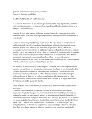queridos, este suplicio quizás sea más llevadero.
Ensayo La Decision Mas Dificil

“EL DESPERTAR DE LA CONCIENCIA”

“La Decisión más difícil” es una película que plantea puntos muy importantes y bastante
controversiales en cuanto a la ética se refiere, tocando una fibra demasiado sensible en la
sociedad, como es el Cáncer.

Una niña de once años hace un análisis de la situación que vive en un momento crítico
como lo es tomar la decisión de escoger entre una vida plena y dejar morir a su hermana a
costa de ello.

Comienza donde una pareja (Brian y Sarah) tienen dos hijos (Jesse, el cual presenta un
problema de dislexia) y la primogénita (Kate) a la cual le diagnostican leucemia en sus
primeros años de vida. A raíz de esta noticia tan desgarradora, Brian y Sarah son
aconsejados extraoficialmente por el médico para que consideren la posibilidad de procrear
otro hijo, con el único motivo de salvar a Kate, por medio de la implementación de métodos
basados en la utilización de células madre del nuevo ser. A los cuatro años nace Anna a
quien desde muy pequeña comienzan a hacerle pruebas, y es sometida a varios
procedimientos médicos, los cuales le traen como consecuencia llevar una vida de extremos
cuidados, sufrimiento y dolor, casi igualmente que Kate.

Por otro lado, la preocupación y ocupación por la salud de Kate, hacen que prácticamente
todo gire a su alrededor, por lo cual, otros asuntos y, la familia en si, son descuidados. Por
ejemplo: el problema disléxico de Jessie es notado tardíamente y no parecen darle un
tratamiento continuo que lo ayude al 100%; Anna es utilizada como instrumento para
prolongar la vida de Kate, por lo cual no es dueña de su vida; la madre deja su vida y
profesión de lado para dedicarse completamente a los cuidados de su hija y la tía trabaja
doble turno para poder apoyar a la familia.

En los primeros años del tratamiento, la voz de Anna y hasta su voluntad, son realmente
ignoradas,...
Con temas como la fecundación in vitro, los bebés de diseño y el encarnizamiento
terapéutico, “MySister’sKeeper” nos presenta la historia de Anna (Abigail Breslin), una
niña que ha nacido con un propósito: servir a su hermana mayor Kate (SofiaVassilieva),
como fuente de recursos biológicos para curarla de la leucemia que padece. Esa es la razón
por la que sus padres Sara (Cameron Díaz) y Brian (JasonPatric) la han “producido”. Pero
ahora, a los 11 años de edad, Anna contrata a un abogado (Alec Baldwin) para que la
proteja legalmente de manera que sus padres no la puedan obligar a donar un riñón para
Kate. Este proceder de la pequeña así como los motivos que lo originan sacudirán los
 