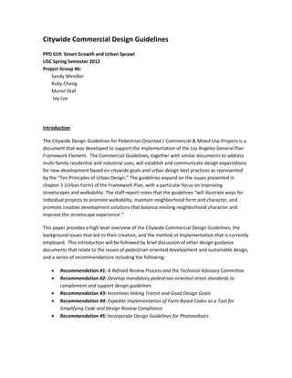 Citywide Commercial Design Guidelines
PPD 619: Smart Growth and Urban Sprawl
USC Spring Semester 2012
Project Group #6:
    Sandy Mendler
    Ruby Chong
    Muriel Skaf
     Jay Lee




Introduction

The Citywide Design Guidelines for Pedestrian Oriented / Commercial & Mixed Use Projects is a
document that was developed to support the implementation of the Los Angeles General Plan
Framework Element. The Commercial Guidelines, together with similar documents to address
multi-family residential and industrial uses, will establish and communicate design expectations
for new development based on citywide goals and urban design best practices as represented
by the “Ten Principles of Urban Design.” The guidelines expand on the issues presented in
chapter 5 (Urban Form) of the Framework Plan, with a particular focus on improving
streetscapes and walkability. The staff report notes that the guidelines “will illustrate ways for
individual projects to promote walkability, maintain neighborhood form and character, and
promote creative development solutions that balance existing neighborhood character and
improve the streetscape experiencei.”

This paper provides a high level overview of the Citywide Commercial Design Guidelines, the
background issues that led to their creation, and the method of implementation that is currently
employed. This introduction will be followed by brief discussion of other design guidance
documents that relate to the issues of pedestrian-oriented development and sustainable design,
and a series of recommendations including the following:

    •   Recommendation #1: A Refined Review Process and the Technical Advisory Committee
    •   Recommendation #2: Develop mandatory pedestrian-oriented street standards to
        complement and support design guidelines
    •   Recommendation #3: Incentives linking Transit and Good Design Goals
    •   Recommendation #4: Expedite Implementation of Form Based Codes as a Tool for
        Simplifying Code and Design Review Compliance
    •   Recommendation #5: Incorporate Design Guidelines for Photovoltaics
 