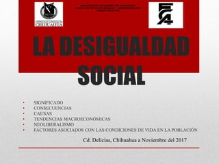 LA DESIGUALDAD
SOCIAL
• SIGNIFICADO
• CONSECUENCIAS
• CAUSAS
• TENDENCIAS MACROECONÓMICAS
• NEOLIBERALISMO
• FACTORES ASOCIADOS CON LAS CONDICIONES DE VIDA EN LA POBLACIÓN
Cd. Delicias, Chihuahua a Noviembre del 2017
UNIVERSIDAD AUTÓNOMA DE CHIHUAHUA
FACULTAD DE CONTABILIDAD Y ADMINISTRACIÓN
UNIDAD DELICIAS
 