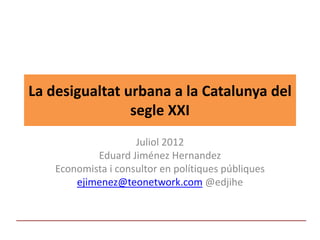 La desigualtat urbana a la Catalunya del 
                segle XXI
                     Juliol 2012
            Eduard Jiménez Hernandez
    Economista i consultor en polítiques públiques
        ejimenez@teonetwork.com @edjihe
 