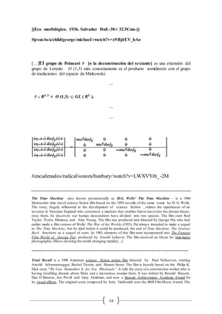 12
[[Eco morfológico. 1936. Salvador Dalí -30× 32.5Cms-]]
#jesus/to/a/child/george/michael/:watch?v=zNBj4EV_hAo
[…]El grupo de Poincaré P [o la deconstrucción del sextante] es una extensión del
grupo de Lorentz O (1,3) más concretamente es el producto semidirecto con el grupo
de traslaciones del espacio de Minkowski:
⋯
P = 𝑹 𝟏,𝟑
× O (1,3)  GL ( 𝑹 𝟓
).
⋯
⋯
[
𝑖 . 𝑡  𝑅𝑒𝑓1/ 𝑡
𝑖 . 𝑡  𝑅𝑒𝑓2/ 𝑡
𝑖 . 𝑡  𝑅𝑒𝑓3/ 𝑡
𝑖 . 𝑡  𝑅𝑒𝑓4/ 𝑡
] = [
𝑚𝑐2
𝑅𝑒𝑓1
0
0
0
0
𝑚𝑐2
𝑅𝑒𝑓2
0
0
0
0
−𝑚𝑐2
𝑅𝑒𝑓3
0
0
0
0
−𝑚𝑐2
𝑅𝑒𝑓4
]
#encadenados/radical/sonora/bunbury/:watch?v=LWXVYrh_-2M
The Time Machine –also known promotionally as H.G. Wells' The Time Machine – is a 1960
Metrocolor time travel science fiction film based on the 1895 novella of the same name by H. G. Wells.
The story, hugely influential in the development of science ficition , relates the experiences of an
inventor in Victorian England who constructs a machine that enables himto travel into the distant future;
once there, he discovers our human descendants have divided into two species. The film stars Rod
Taylor, Yvette Mimieux, and Alan Young. The film was produced and directed by George Pal, who had
earlier made a film version of Wells' The War of the Worlds (1953). Pal always intended to make a sequel
to The Time Machine, but he died before it could be produced; the end of Time Machine: The Journey
Back functions as a sequel of sorts. In 1985, elements of this film were incorporated into The Fantasy
Film World of George Pal, produced by Arnold Leibovit. The film received an Oscar for time-lapse
photographic effects showing the world changing rapidly[…]
-------------------------------------------------------------------------------------------------------------------------------
Total Recall is a 1990 American science fiction action film directed by Paul Verhoeven, starring
Arnold Schwarzenegger, Rachel Ticotin, and Sharon Stone. The film is loosely based on the Philip K.
Dick story "We Can Remember It for You Wholesale”. It tells the story of a construction worker who is
having troubling dreams about Mars and a mysterious woman there. It was written by Ronald Shusett,
Dan O´Bannon, Jon Povill and Gary Goldman, and won a Special Achievement Academy Award for
its visual effects. The original score composed by Jerry Goldsmith won the BMI FilmMusic Award. The
 