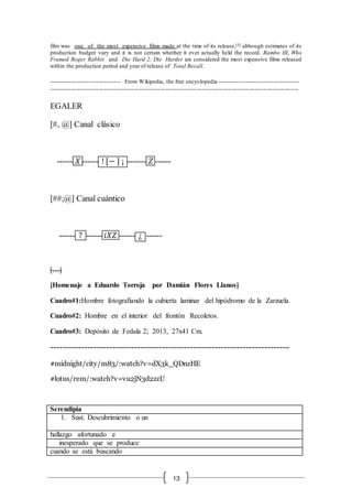 13
film was one of the most expensive films made at the time of its release,[4] although estimates of its
production budget vary and it is not certain whether it ever actually held the record. Rambo III, Who
Framed Roger Rabbit and Die Hard 2: Die Harder are considered the most expensive films released
within the production period and year of release of Total Recall.
------------------------------------- From Wikipedia, the free encyclopedia ------------------------------------------
-------------------------------------------------------------------------------------------------------------------------------
EGALER
[#, @] Canal clásico
------ 𝑋 ------ ! [− ] ¡ ------- 𝑍 ------
[##;@] Canal cuántico
------ ? ------ 𝑖𝑋𝑍 ------ ¿ ------
[…]
[Homenaje a Eduardo Torroja por Damián Flores Llanos]
Cuadro#1:Hombre fotografiando la cubierta laminar del hipódromo de la Zarzuela.
Cuadro#2: Hombre en el interior del frontón Recoletos.
Cuadro#3: Depósito de Fedala 2; 2013, 27x41 Cm.
-----------------------------------------------------------------------------
#midnight/city/m83/:watch?v=dX3k_QDnzHE
#lotus/rem/:watch?v=vu2jN3d2zzU
Serendipia
1. Sust. Descubrimiento o un
hallazgo afortunado e
inesperado que se produce
cuando se está buscando
 