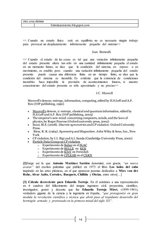 14
otra cosa distinta
Entrelazamiento.blogspot.com
<< Cuando un estado físico está en equilibrio, no es necesario ningún trabajo
para provocar un desplazamiento infinitamente pequeño del sistema>>
Jean Bernoulli
<< Cuando el estado de las cosas es tal que una variación infinitamente pequeña
del estado presente altera tan sólo en una cantidad infinitamente pequeña el estado
en un momento futuro, se dice que la condición del sistema, en reposo o en
movimiento, es estable; pero cuando una variación infinitamente pequeña del estado
presente puede causar una diferencia finita en un tiempo finito, se dice que la
condición del sistema es inestable. Es evidente que la existencia de condiciones
inestables hace imposible la previsión de acontecimientos futuros, si nuestro
conocimiento del estado presente es sólo aproximado y no preciso>> .
J.C. Maxwell
Maxwell's demon: entropy, information, computing, edited by H.S.Leff and A.F.
Rex (IOP publishing, 1990)
 Maxwell's demon, 2: entropy, classical and quantum information, edited by
H.S.Leff and A.F. Rex (IOP publishing, 2003)
 The emperor's new mind: concerning computers, minds, and the laws of
physics, by Roger Penrose (Oxford university press, 2002)
 Sozzi, M.S. (2008). Discrete symmetries and CP violation. Oxford University
Press.
 Birss, R. R. (1964). Symmetry and Magnetism. John Wiley & Sons, Inc., New
York
 CP violation, by I.I. Bigi and A.I. Sanda (Cambridge University Press, 2000)
 Particle Data Group on CP violation
o Experimento de Babar en el SLAC
o Experimento de BELLE en KEK
o Experimento de KTeV en Fermilab
o Experimento de CPLEAR en el CERN
[2]Surge así lo que Antonio Martínez Sarrión denominó, con gracia, “un nuevo
avatar” del escritor palentino que publicó en 1973 el libro Los lados del cubo
inspirado en las artes plásticas, en el que aparecen poemas dedicados a Mies van der
Rohe, Alvar Aalto, Corrales, Busquets, Chillida y Oteiza, entre otros[…]
[3] Cálculo decreciente para Eduardo Torroja. En él asistimos a una representación
en 6 cuadros del fallecimiento del insigne ingeniero civil, proyectista, científico,
investigador, gestor y docente que fue Eduardo Torroja Miret, (1899-1961),
verdadero gigante de la ciencia y la ingeniería en España, “que protagonizó en gran
medida la revolución científica y técnica que abrió paso al trepidante desarrollo del
hormigón armado y pretensado en la primera mitad del siglo XX”.
 