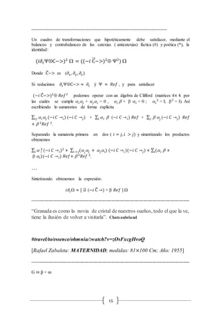 15
---------------------------------------------------------------------------------
Un cuadro de transformaciones que hipotéticamente debe satisfacer, mediante el
balanceo y contrabalanceo de las catexias ( anticatexias) fáctica (#) y poética (*), la
identidad:
(𝑖𝜕𝑡ΨÄC−>)2
 = ((−𝑖 C⃗ −>)2
 Ψ2
) 
Donde C⃗ −> es (𝜕𝑥, 𝜕 𝑦, 𝜕𝑧)
Si reducimos 𝜕𝑡ΨÄC−> ≈ 𝜕𝑡 ý Ψ ≈ 𝑅𝑒𝑓 , y para satisfacer
(−𝑖 C⃗ −>)2
 𝑅𝑒𝑓2
podemos operar con un álgebra de Clifford (matrices 4× 4 por
las cuales se cumple  𝑖𝑗 + 𝑗 𝑖 = 0 ,  𝑖  +   𝑖 = 0 ;  𝑖
2
= I, 2
= I). Así
escribiendo lo sumatorios de forma explícita
∑  𝑖𝑗 (−𝑖𝑖𝑗 𝐶 →𝑖) (−𝑖 𝐶 →𝑗) + ∑  𝑖 𝑖 (−𝑖 𝐶 → 𝑖) 𝑅𝑒𝑓 + ∑  𝑗𝑗 (−𝑖 𝐶 →𝑗) 𝑅𝑒𝑓
+  2
𝑅𝑒𝑓 2
.
Separando la sumatoria primera en dos ( 𝑖 = 𝑗, 𝑖 > 𝑗) y simetrizando los productos
obtenemos
∑  𝑖
2
𝑖 (−𝑖 𝐶 → 𝑖)2
+ ∑ ( 𝑖
𝑗 + 𝑗 𝑖) (−𝑖 𝐶 →𝑖 )(−𝑖 𝐶 →𝑗)𝑖 >𝑗 + ∑ ( 𝑖  +𝑖
 𝑖)(−𝑖 𝐶 → 𝑖) 𝑅𝑒𝑓+  2
𝑅𝑒𝑓 2
.
…
Sintetizando obtenemos la expresión:
𝑖𝜕𝑡 ≈ [ ⃗⃗ (−𝑖 C⃗ →) +  𝑅𝑒𝑓 ] 
----------------------------------------------------------------------------------------------------------
“Granada es como la novia de cristal de nuestros sueños, todo el que la ve,
tiene la ilusión de volver a visitarla”. Chateaubriand
#travel/to/essence/ohmnia/:watch?v=zOsFxcgHvoQ
[Rafael Zabaleta: MATERNIDAD; medidas: 81×100 Cm; Año: 1955]
----------------------------------------------------------------------------------------------------------
G ∾ p̂ + m
 