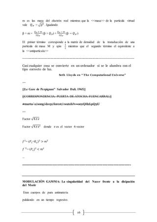 16
m es las masa del electrón real mientras que la <<masa>> de la partícula virtual
vale 𝑄 = √p2 . Igualando
p̂ + m =
𝑄 + m
2𝑄
(p̂ + 𝑄) +
𝑄 − m
2𝑄
(p̂ − 𝑄 )
El primer término corresponde a la matriz de densidad de la transducción de una
partícula de masa M y spin
1
2
mientras que el segundo término el equivalente a
la <<antipartícula>>
------------------------------------------------------------------------------------------------------
Casi cualquier cosa se convierte en un ordenador si se le alumbra con el
tipo correcto de luz.
Seth Lloyds en “ T he Computational Universe”
…
[[Le Gare de Perpignan" Salvador Dali. 1965]]
[[CORRESPONDENCIA: PUERTA DE ATOCHA-FUENCARRAL]]
#marta´s/song/deep/forest/:watch?v=o0yQHzLpQ3U
…
Factor √4 𝑒
Factor √4 𝑒∗ donde 𝑒 es el vector 4-vector
𝑓2
= (𝑃1+𝐾1)2
> 𝑚2
𝑓 ´2
= (𝑃1)2
< 𝑚2
…
-----------------------------------------------------------------------------------------
MODULACIÓN GAMMA: La singularidad del Nacer frente a la disipación
del Morir
Eran cuerpos de pura antimateria
pululando en un tiempo regresivo.
 