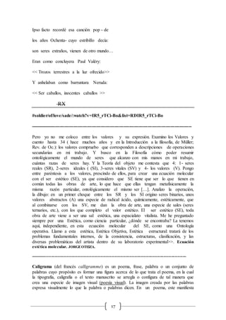 17
Ipso facto recordé esa canción pop - de
los años Ochenta- cuyo estribillo decía:
son seres extraños, vienen de otro mundo…
Eran como concluyera Paul Valéry:
<< Trozos terrestres a la luz ofrecido>>
Y anhelaban como barruntara Neruda:
<< Ser caballos, inocentes caballos >>
RX
#soldier/of/love/sade/:watch?v=IR5_rTCi-Bo&list=RDIR5_rTCi-Bo
----------------------------------------------------------------------------------------------------------
Pero yo no me coloco entre los valores y su expresión. Examino los Valores y
cuento hasta 34 ( hace muchos años y en la Introducción a la filosofía, de Müller;
Rev. de Oc.): los valores compruebo que corresponden a descripciones de operaciones
secundarias en mi trabajo. Y busco en la Filosofía cómo poder resumir
ontológicamente el mundo de seres que alcanzo con mis manos en mi trabajo,
cuántas razas de seres hay. Y la Teoría del objeto me contesta que 4: 1- seres
reales (SR), 2-seres ideales ( (SI), 3-seres vitales (SV) y 4- los valores (V). Pongo
entre paréntesis a los valores, prescindo de ellos, para crear una ecuación molecular
con el ser estético (SE), ya que considero que SE tiene que ser lo que tienen en
común todas las obras de arte, lo que hace que ellas tengan metafísicamente la
misma razón particular, ontológicamente el mismo ser […]. Analizo la operación,
la dibujo: en un primer choque entre los SR y los SI origino seres binarios, unos
valores abstractos (A) una especie de radical ácido, químicamente, estéticamente, que
al combinarse con los SV, me dan la obra de arte, una especie de sales (seres
ternarios, etc.), con los que completo el valor estético. El ser estético (SE), toda
obra de arte viene a ser una sal estética, una espacialato vitalista. Me he preguntado
siempre por una Estética, como ciencia particular, ¿dónde se encontraba? La tenemos
aquí, independiente, en esta ecuación molecular del SE, como una Ontología
operativa. Llamo a esta estética, Estética Objetiva, Estética estructural: tratará de los
problemas fundamentales internos, de la consistencia, estructuras, clasificación, y las
diversas problemáticas del artista dentro de su laboratorio experimental>>. Ecuación
estética molecular. JORGEOTEIZA.
---------------------------------------------------------------------------------------------------------------------------
Caligrama (del francés calligramme) es un poema, frase, palabra o un conjunto de
palabras cuyo propósito es formar una figura acerca de lo que trata el poema, en la cual
la tipografía, caligrafía o el texto manuscrito se arregla o configura de tal manera que
crea una especie de imagen visual (poesía visual). La imagen creada por las palabras
expresa visualmente lo que la palabra o palabras dicen. En un poema, este manifiesta
 