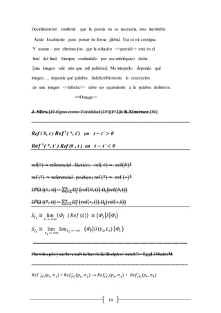 19
Decididamente confirmé que la poesía no es necesaria, sino inevitable.
Actúo localmente para pensar de forma global. Esa es mi consigna.
Y asumo – por eliminación- que la solución <<parcial>> está en el
final del final. Siempre confundido por ese enteléquico dicho
[una imagen vale más que mil palabras]. Me interpelo: depende qué
imagen…, depende qué palabra. Indefectiblemente la concreción
de una imagen <<infinita>> debe ser equivalente a la palabra definitiva:
<<Omega>>
J. Siles [El Signo como Totalidad [D*][F*]]& R.Ximénez [W]
----------------------------------------------------------------------------------------------------------
Ref ( #, t ) 𝑹𝒆𝒇†
( *, t´) en t − t´ > 0
𝑹𝒆𝒇 †
( *, t´ ) Ref (# , t ) en t − t´ < 0
ref(#) ≈ referencial fáctico; ref( #) ≈ ref(#)‡
ref (*) ≈ referencial poético; ref (*) ≈ ref (∗)‡
Ω‡
Ω [(#, t)] = ∑ Ωj
˄4
j=1 [ref(#,t)] Ωj[ref(#,t)]
Ω‡
Ω [(*, t)] = ∑ Ωj
˄4
j=1 [ref(∗,t)] Ωj[ref(∗,t)]
𝑆𝑓𝑖
≡ lim
𝑡 → +∞
〈 𝑓 | 𝑅𝑒𝑓 (𝑡)〉 ≡ ⟨ 𝑓|𝑆|𝑖⟩
𝑆𝑓𝑖
≡ lim
𝑡2→ +∞
lim 𝑡1→ −∞ ⟨ 𝑓|𝑈(𝑡2, 𝑡1) |𝑖 ⟩
------------------------------------------------------------------------------------------
#how/deep/is/your/love/calvin/harris/&/disciples/:watch?v=EgqUJOudrcM
----------------------------------------------------------------------------------------------------------
𝑅𝑒𝑓 (#)
−
(𝑝1, s1) + 𝑅𝑒𝑓(#)
−
(𝑝2, s2)  𝑅𝑒𝑓(#)
−
(𝑝3, s3) + 𝑅𝑒𝑓(#)
−
(𝑝4, s4)
 