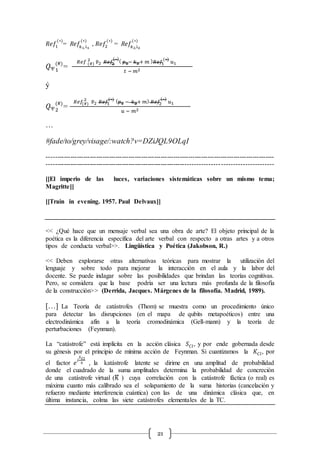 21
𝑅𝑒𝑓1
(∗)
= R𝑒𝑓𝑘1,l1
(∗)
, 𝑅𝑒𝑓2
(∗)
= R𝑒𝑓𝑘2,l2
(∗)
𝑄1
(#)
=
𝑅𝑒𝑓 (#)
2
𝑣̅2 𝑅𝑒𝑓2
(∗)
( 𝑝1− 𝑘1+ 𝑚 ) 𝑅𝑒𝑓1
(∗)
𝑢1
𝑡 − 𝑚2
ý
𝑄2
(#)
=
𝑅𝑒𝑓(#)
2
𝑣̅2 𝑅𝑒𝑓1
(∗) ( 𝑝1 − 𝑘2+ 𝑚) 𝑅𝑒𝑓2
(∗)
𝑢1
𝑢 − 𝑚2
…
#fade/to/grey/visage/:watch?v=DZiJQL9OLqI
----------------------------------------------------------------------------------------------------------
-----------------------------------------------------------------------------------------------------
[[El imperio de las luces, variaciones sistemáticas sobre un mismo tema;
Magritte]]
[[Train in evening. 1957. Paul Delvaux]]
<< ¿Qué hace que un mensaje verbal sea una obra de arte? El objeto principal de la
poética es la diferencia específica del arte verbal con respecto a otras artes y a otros
tipos de conducta verbal>>. Lingüística y Poética (Jakobson, R.)
<< Deben explorarse otras alternativas teóricas para mostrar la utilización del
lenguaje y sobre todo para mejorar la interacción en el aula y la labor del
docente. Se puede indagar sobre las posibilidades que brindan las teorías cognitivas.
Pero, se considera que la base podría ser una lectura más profunda de la filosofía
de la construcción>> (Derrida, Jacques. Márgenes de la filosofía. Madrid, 1989).
[…] La Teoría de catástrofes (Thom) se muestra como un procedimiento único
para detectar las disrupciones (en el mapa de qubits metapoéticos) entre una
electrodinámica afín a la teoría cromodinámica (Gell-mann) y la teoría de
perturbaciones (Feynman).
La “catástrofe” está implícita en la acción clásica 𝑆 𝐶𝑙, y por ende gobernada desde
su génesis por el principio de mínima acción de Feynman. Si cuantizamos la 𝐾𝐶𝑙, por
el factor 𝑒
𝑖
𝑆 𝐶𝑙
ℏ , la katástrofe latente se dirime en una amplitud de probabilidad
donde el cuadrado de la suma amplitudes determina la probabilidad de concreción
de una catástrofe virtual (K̅ ) cuya correlación con la catástrofe fáctica (o real) es
máxima cuanto más calibrado sea el solapamiento de la suma historias (cancelación y
refuerzo mediante interferencia cuántica) con las de una dinámica clásica que, en
última instancia, colma las siete catástrofes elementales de la TC.
 