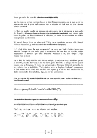 22
----------------------------------------------------------------------------------------------------------
Antes que nada, iba a escribir (Escribir en el Siglo XXI):
que tu mano no se vea interrumpida por la idea (Figuras retóricas), que la idea no se vea
interrumpida por la grieta del corazón, que tu corazón se calle que no tiene ninguna
palabra que decir.
[…]Por eso puedo escribir sin censuras ni autocensuras de la inteligencia lo que acabo
de descubrir (Censura: Entre el horror y la globalización mediática), que parece mejor
dicho de golpe: los libros cambian en la biblioteca, se visten de otra manera, se achican
o se agrandan (Mutaciones).
Sí, busqué durante horas un volumen de Valéry en un espacio de una sola tabla. Busqué
Política del espíritu, y no lo reconocí (La incertidumbre del poeta).
[…] ¡Qué triste tango fue este reencuentro! -no creo que Valéry bailara tangos con
Victoria Ocampo ni con nadie, pero el reencuentro fue una letra de aquellos tangos
melancólicos y lluviosos que tanto detestaba. Parecidos a mí, esos tangos (Tango
Balada para un loco).
En el libro de Valéry buscaba uno de sus ensayos, y aunque no voy a revelarles que no
lo encontré, sí debo decir que ya no me dieron ganas de leerlo. El ensayo era más que un
ensayo, era un homenaje. Y como era un homenaje a Stephane Mallarmé, pretendía, tal
vez, robarle citas al inolvidable “Yo le decía a veces a Stephane Mallarmé”, ensayo que
a Paul Valéry no le costó nada escribir, casi seguro, y a mí me llevó muchos días de
llanto emocionado. Por la belleza, digo, no por los sentimientos.
[La invención del Silencio] Publicado en Monografías.com: 10 de Abril de 2013
por Mora T orres]
----------------------------------------------------------------------------------------------------------
#forever/young/alphaville/:watch?v=t1TcDHrkQYg
----------------------------------------------------------------------------------------------------------
La inclusión inducida por el homeomorfismo 𝐻2
∂ : 𝐻2
( ⊗ C-> ; Z ) → 𝐻2
(⊗ C-> ; Z ) ≅ 𝑍 𝑝2 es dada por
∂ (g𝑖
) = 𝑛𝑖 en el que 𝑛𝑖 es un número que satisface
(
∗
𝑛𝑖
) ∶= (
−1 0
𝑏1 1
) (
0 1
1 0
) (
−1 0
𝑏2 1
) ⋯ (
−1 0
𝑏𝑖−1 1
) (
0 1
1 0
) (
0
1
) .
 