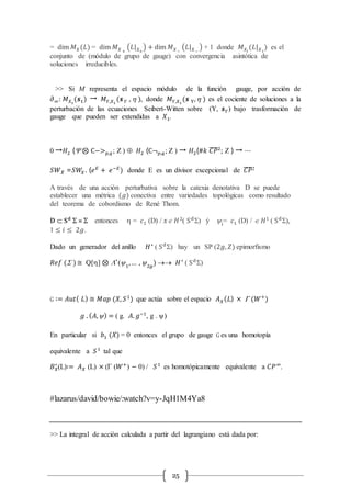 25
= dim 𝑀 𝑋(𝐿) = dim 𝑀 𝑋 +
(𝐿| 𝑋+
) + dim 𝑀 𝑋−
(𝐿| 𝑋−
) + 1 donde 𝑀 𝑋𝑖
(𝐿| 𝑋 𝑖
) es el
conjunto de (módulo de grupo de gauge) con convergencia asintótica de
soluciones irreducibles.
>> Si M representa el espacio módulo de la función gauge, por acción de
∂∞: 𝑀 𝑋1
(𝒔1) → 𝑀 𝑌,𝑋1
(𝒔 𝑌 ,  ), donde 𝑀 𝑌,𝑋1
(𝒔 Y, ) es el cociente de soluciones a la
perturbación de las ecuaciones Seibert-Witten sobre (Y, 𝒔 𝑌) bajo trasformación de
gauge que pueden ser extendidas a 𝑋1.
0 →𝐻2 ( ⊗ C−> 𝑝,𝑞; Z )  𝐻2 (C¬ 𝑝,𝑞; Z ) → 𝐻2(#𝑘 𝐶𝑃̅̅̅̅2
; Z ) → ⋯
𝑆𝑊 𝑋̃ =𝑆𝑊𝑋. (𝑒 𝐸
+ 𝑒−𝐸
) donde E es un divisor excepcional de 𝐶𝑃̅̅̅̅2
A través de una acción perturbativa sobre la catexia denotativa D se puede
establecer una métrica (𝑔) conectiva entre variedades topológicas como resultado
del teorema de cobordismo de René Thom.
𝐃  𝐒 𝐝
S ´ S entonces  = 𝑐1 (D) / 𝑥Î 𝐻2
( Sd
S) ý y𝑖
= 𝑐1 (D) / Î 𝐻1
( Sd
S),
1 ≤ 𝑖 ≤ 2𝑔.
Dado un generador del anillo 𝐻∗
( Sd
S) hay un SP (2𝑔, 𝑍) epimorfismo
𝑅𝑒𝑓 (S )≅ Q[] ⊗ L∗
(y1
,… , y2𝑔
)  𝐻∗
( Sd
S)
G ∶= 𝐴𝑢𝑡( 𝐿) ≅ 𝑀𝑎𝑝 (𝑋, 𝑆1
) que actúa sobre el espacio 𝐴 𝑋( 𝐿) × G (𝑊+
)
𝑔 . ( 𝐴,y) = ( g. 𝐴. 𝑔−1
, g . y)
En particular si 𝑏1 (𝑋) = 0 entonces el grupo de gauge G es una homotopía
equivalente a 𝑆1
tal que
𝐵 𝑋
∗
(L)∶= 𝐴 𝑋 (L) × (G (𝑊+
) − 0) / 𝑆1
es homotópicamente equivalente a 𝐶𝑃∞
.
#lazarus/david/bowie/:watch?v=y-JqH1M4Ya8
>> La integral de acción calculada a partir del lagrangiano está dada por:
 