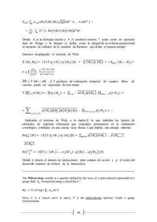 26
𝑆 𝑌𝑀=∫ 𝐿 𝑌𝑀𝑀
(𝑅𝑒𝑓(),) (√| 𝑔| 𝑑 1
∧ … ∧ 𝑑 𝑛
) =
=
1
4𝑔2 ∫ 𝑇𝑟𝑀
[∗ 𝑅𝑒𝑓()∧ 𝑅𝑒𝑓()] 𝑑4

Donde 𝑑 es la derivada exterior y ∧ el producto exterior, * actúa como un operador
dual de Hodge y la integral se define como la integral de un n-forma proporcional
al elemento de volumen de la variedad de Riemann que define el espacio-tiempo.
Entonces desplegando el teorema de Wick
C (1,2) =  0 | T  𝑖
( 1) 𝑖
(2) |0 =  𝑖
(1) 𝑖
(2)̅̅̅̅̅̅̅̅̅̅̅̅̅̅̅̅̅̅̅ = 𝑖 ∆ 𝑅𝑒𝑓 (1 − 2) =
= 𝑖 ∫
𝑑4 𝑘
(2)4
𝑒−𝑖 𝑘 (1−2)
𝑘2−𝑚2+𝑖 є
𝐴𝐵̅̅̅̅ = 𝑇 𝐴𝐵−∶ 𝐴𝐵: el T producto de ordenación temporal de campos libres de
cuerdas puede ser expresado de este modo:
T ∏  ( 𝑘)= : ∏ 𝑖
( 𝑘
): + ∑ ∶  () ( )̅̅̅̅̅̅̅̅̅̅̅̅̅̅̅̅̅̅̅: ∏  𝑖
(𝑘≠ ,  ,  𝑘)𝑚
𝑘=1 : +
+ ∑  ()( ) (g) (d)̅̅̅̅̅̅̅̅̅̅̅̅̅̅̅̅̅̅̅̅̅̅̅̅̅̅̅̅̅̅̅̅̅̅ ∶ ∏  𝑖
(𝑘≠ , ,g,d  𝑘):+ ⋯
(, )(g,d)
Aplicando el teorema de Wick a la matriz-S: 𝑚 que simboliza los (pares) de
elementos de impronta referencial que contraídos permanecen en la ordenación
cronológica confinado en una catexia vacía fáctica ( que implica una energía mínima).
𝑅𝑒𝑓𝑚
𝑖 ( ) =  0 | T 𝑖
( 1)  𝑖
(2)|0 = ∑  (1) (2 )̅̅̅̅̅̅̅̅̅̅̅̅̅̅̅̅̅̅
pares …  ( 𝑚−1)̅̅̅̅̅̅̅̅̅̅̅̅̅
 ( 𝑚)̅̅̅̅̅̅̅̅̅̅.
𝑅𝑒𝑓´ 𝑝
(𝑛)
=  0|T 𝑣𝑖 : (´1):… : 𝑣𝑖( ´ 𝑛):  𝑖
(1) …  𝑖
( 𝑝) | 0
Donde 𝑛 denota el número de interacciones entre campos de acción y 𝑝 el orden del
desarrollo (número de vértices de la interacción).
----------------------------------------------------------------------------------------------------------
The Wilson loop variable is a quantity defined by the trace of a path-ordered exponential of a
gauge field 𝐴m transported along a closed line C:
𝑊𝐶 ∶= Tr (𝑃 exp 𝑖 ∮ 𝐴m𝐶 𝑑𝑥m)
Here, C is a closed curve in space, 𝑃 is the path-ordering operator. Under a gauge
transformation
 