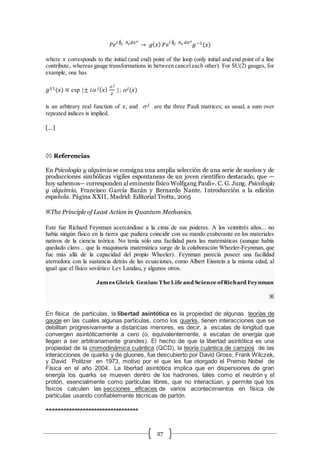 27
𝑃𝑒 𝑖 ∮ 𝐴m 𝑑𝑥m
𝐶 → 𝑔( 𝑥) 𝑃𝑒 𝑖 ∮ 𝐴m 𝑑𝑥m
𝐶 𝑔−1(𝑥)
where 𝑥 corresponds to the initial (and end) point of the loop (only initial and end point of a line
contribute, whereas gauge transformations in between cancel each other). For SU(2) gauges, for
example, one has
𝑔±1(𝑥) ≡ exp {± 𝑖 𝑗( 𝑥)
s 𝑗
2
};  𝑗(𝑥)
is an arbitrary real function of 𝑥, and s 𝑗 are the three Pauli matrices; as usual, a sum over
repeated indices is implied.
[…]
 Referencias
En Psicología y alquimia se consigna una amplia selección de una serie de sueños y de
producciones simbólicas vigiles espontaneas de un joven científico destacado, que —
hoy sabemos— corresponden al eminente físico Wolfgang Pauli». C. G. Jung. Psicología
y alquimia. Francisco García Bazán y Bernardo Nante. Introducción a la edición
española. Página XXII. Madrid: Editorial Trotta, 2005
※The Principle of Least Action in Quantum Mechanics.
Este fue Richard Feynman acercándose a la cima de sus poderes. A los veintitrés años... no
había ningún físico en la tierra que pudiera coincidir con su mando exuberante en los materiales
nativos de la ciencia teórica. No tenía sólo una facilidad para las matemáticas (aunque había
quedado claro... que la maquinaria matemática surge de la colaboración Wheeler-Feynman, que
fue más allá de la capacidad del propio Wheeler). Feynman parecía poseer una facilidad
aterradora con la sustancia detrás de las ecuaciones, como Albert Einstein a la misma edad, al
igual que el físico soviético Lev Landau, y algunos otros.
James Gleick Genius: T he Life and Science ofRichard Feynman
※
En física de partículas, la libertad asintótica es la propiedad de algunas teorías de
gauge en las cuales algunas partículas, como los quarks, tienen interacciones que se
debilitan progresivamente a distancias menores, es decir, a escalas de longitud que
convergen asintóticamente a cero (o, equivalentemente, a escalas de energía que
llegan a ser arbitrariamente grandes). El hecho de que la libertad asintótica es una
propiedad de la cromodinámica cuántica (QCD), la teoría cuántica de campos de las
interacciones de quarks y de gluones, fue descubierto por David Gross, Frank Wilczek,
y David Politzer en 1973, motivo por el que les fue otorgado el Premio Nobel de
Física en el año 2004.. La libertad asintótica implica que en dispersiones de gran
energía los quarks se mueven dentro de los hadrones, tales como el neutrón y el
protón, esencialmente como partículas libres, que no interactúan, y permite que los
físicos calculen las secciones eficaces de varios acontecimientos en física de
partículas usando confiablemente técnicas de partón.
#################################
 