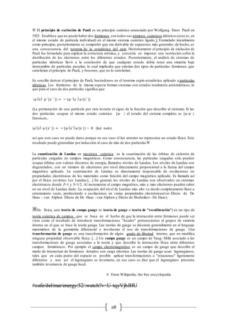 28
※ El principio de exclusión de Pauli es un principio cuántico enunciado por Wolfgang Ernst Pauli en
1925. Establece que no puede haber dos fermiones con todos sus números cuánticos idénticos (esto es, en
el mismo estado de partícula individual) en el mismo sistema cuántico ligado.1 Formulado inicialmente
como principio, posteriormente se comprobó que era derivable de supuestos más generales: de hecho, es
una consecuencia del teorema de la estadística del spin. Históricamente el principio de exclusión de
Pauli fue formulado para explicar la estructura atómica, y consistía en imponer una restricción sobre la
distribución de los electrones entre los diferentes estados. Posteriormente, el análisis de sistemas de
partículas idénticas llevó a la conclusión de que cualquier estado debía tener una simetría bajo
intercambio de partículas peculiar, lo cual implicaba que existían dos tipos de partículas: fermiones, que
satisfarían el principio de Pauli, y bosones, que no lo satisfarían.
Es sencillo derivar el principio de Pauli, basándonos en el teorema espín-estadística aplicado a partículas
idénticas. Los fermiones de la misma especie forman sistemas con estados totalmente antisimétricos, lo
que para el caso de dos partículas significa que:
|y ( 𝑥) y ´(𝑥 ´ ) = − |y ´( 𝑥 )y (𝑥´ )
(La permutación de una partícula por otra invierte el signo de la función que describe al sistema). Si las
dos partículas ocupan el mismo estado cuántico |y  el estado del sistema completo es |y y .
Entonc𝑒𝑠,
|y ( 𝑥) y (𝑥´ ) = − |y ( 𝑥´)y (𝑥 ) = 0 (ket nulo)
así que este caso no puede darse porque en ese caso el ket anterior no representa un estado físico. Este
resultado puede generalizar por inducción al caso de más de dos partículas ※
La cuantización de Landau en mecánica cuántica es la cuantización de las órbitas de ciclotrón de
partículas cargadas en campos magnéticos. Como consecuencia, las partículas cargadas sólo pueden
ocupar órbitas con valores discretos de energía, llamados niveles de Landau. Los niveles de Landau son
degenerados, con un número de electrones por nivel directamente proporcional a la fuerza del campo
magnético aplicado. La cuantización de Landau es directamente responsable de oscilaciones en
propiedades electrónicas de los materiales como función del campo magnético aplicado. Es llamada así
por el físico soviético Lev Landau.[…] En general, los niveles de Landau son observados en sistemas
electrónicos donde Z=1 y S=1/2. Al incrementar el campo magnético, más y más electrones pueden caber
en un nivel de Landau dado. La ocupación del nivel de Landau más alto va desde completamente lleno a
enteramente vacío, produciendo a oscilaciones en varias propiedades electrónicas(ver Efecto de De
Haas – van Alphen Efecto de De Haas –van Alphen y Efecto de Shubnikov- De Haas).
※En física, una teoría de campo gauge (o teoría de gauge o teoría de "recalibración") es un tipo de
teoría cuántica de campos que se basa en el hecho de que la interacción entre fermiones puede ser
vista como el resultado de introducir transformaciones "locales" pertenecientes al grupos de simetría
interna en el que se base la teoría gauge. Las teorías de gauge se discuten generalmente en el lenguaje
matemático de la geometría diferencial e involucran el uso de transformaciones de gauge. Una
transformación de gauge es una transformación de algún grado de libertad interno, que no modifica
ninguna propiedad observable física. […] Un campo gauge es un campo de Yang- Mills asociado a las
transformaciones de gauge asociadas a la teoría y que describe la interacción física entre diferentes
campos fermiónicos. Por ejemplo el campo electromagnético es un campo de gauge que describe el
modo de interactuar de fermiones dotados con carga eléctrica. Las teorías de gauge usan lagrangianos,
tales que en cada punto del espacio es posible aplicar transformaciones o "rotaciones" ligeramente
diferentes y aun así el lagrangiano es invariante, en ese caso se dice que el lagrangiano presenta
también invariancia de gauge local.
※ From Wikipedia, the free encyclopedia
#cafe/del/mar/energy/52/:watch?v=U-tqyVjbJHU
 