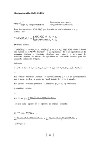 29
#low/rem/:watch?v=QqVI_CHlFAI
e(𝑝) ≡ {
1 𝑓𝑜𝑟 𝑏𝑜𝑠𝑜𝑛𝑖𝑐 𝑜𝑝𝑒𝑟𝑎𝑡𝑜𝑟𝑠,
𝑠𝑖𝑔𝑛 𝑜𝑓 𝑡ℎ𝑒 𝑝𝑒𝑟𝑚𝑢𝑡𝑎𝑡𝑖𝑜𝑛 𝑓𝑜𝑟 𝑓𝑒𝑟𝑚𝑖𝑜𝑛𝑖𝑐 𝑜𝑝𝑒𝑟𝑎𝑡𝑜𝑟𝑠.
Para dos operadores 𝐴( 𝑥) , 𝐵( 𝑦) que dependen de una localización 𝑥 é 𝑦
definida por
T {𝐴( 𝑥) 𝐵( 𝑦) } ∶= {
𝐴( 𝑥) 𝐵( 𝑦) 𝑠𝑖 𝑥0 > 𝑦0
±𝐵( 𝑦) 𝐴( 𝑥) 𝑠𝑖 𝑥0 < 𝑦0
De forma explícita
T {𝐴( 𝑥) 𝐵( 𝑦) } ∶=  (𝑥0 − 𝑦0) 𝐴( 𝑥) 𝐵( 𝑦)±  ( 𝑦0 − 𝑥0 ) 𝐵( 𝑦) 𝐴( 𝑥), donde  denota
una función de (SALTO) Heaviside y ± dependiendo de si los operadores son de
naturaleza bosónica o fermiónica (bosónico con signo + y en el caso de
fermiónico depende del número de operadores de intercambio necesario para una
adecuada ordenación temporal.
Ordenación
T {𝐴1
( 𝑡1
) 𝐴2
( 𝑡2
)… 𝐴 𝑛
( 𝑡 𝑛
)} =∑ 𝑝 (𝑡 𝑝1
> 𝑡 𝑝2
> ⋯ > 𝑡 𝑝 𝑛
) e ( 𝑝) 𝐴 𝑝1
(𝑡 𝑝1
) 𝐴 𝑝2
( 𝑡 𝑝2
)… 𝐴 𝑝 𝑛
( 𝑡 𝑝 𝑛
).
…
Las catexias retardadas (eferencia → aferencia): instante 𝑡0 = 0 ( en correspondencia
con el punto 𝑥 𝑜) llega al punto 𝑥1 ( en el instante 𝑡1 = 𝑥1/ c ): casuales
Las catexias avanzadas (aferencia → eferencia): ( 𝑡2 = 𝑥1/ c ): anticausales
c: velocidad de la luz
…
Ref tot
(Φ, t) = ∑ Ref n
retar (Φ, t) + Ref n
avanz
(Φ, t )
2n
En esta suma a priori no se suprimen las catexias avanzadas
𝑅𝑒𝑓 𝑡𝑜𝑡
(Φ,t)= ∑ (𝛷, 𝑡𝑡𝑜𝑡
𝑛 ) =
∑
𝑅𝑒𝑓 𝑛
𝑟𝑒𝑡𝑎 𝑟 (Φ, t) + 𝑅𝑒𝑓𝑛
𝑎𝑣𝑎𝑛𝑧
(Φ, t )
2n + ∑
𝑅𝑒𝑓 𝑛
𝑟𝑒𝑡𝑎 𝑟 (Φ, t) + 𝑅𝑒𝑓 𝑛
𝑎𝑣𝑎𝑛𝑧
(Φ, t )
2n =
∑ (Φ, 𝑡)𝑟𝑒𝑡𝑎𝑟
𝑛 .
 