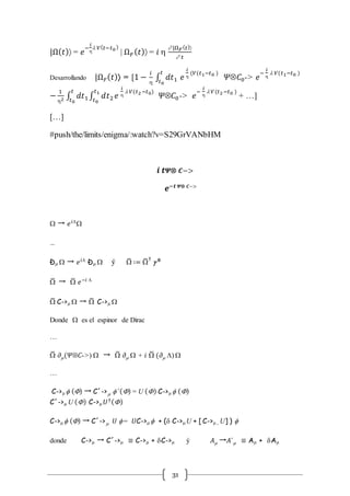31
|Ω( 𝑡) = 𝑒
−
𝑖

l 𝑉( 𝑡−𝑡0)
| Ω 𝐹( 𝑡) = 𝑖 
 |Ω 𝐹( 𝑡)
 𝑡
Desarrollando |Ω 𝐹( 𝑡) = [1 −
𝑖

∫ 𝑑𝑡1
𝑡
𝑡0
𝑒
𝑖

(𝑉(𝑡1−𝑡0 )
𝛹Ä𝐶0-> 𝑒
−
𝑖

l 𝑉(𝑡1−𝑡0 )
−
1
2 ∫ 𝑑𝑡1
𝑡
𝑡0
∫ 𝑑𝑡2
𝑡1
𝑡0
𝑒
𝑖

l 𝑉(𝑡2−𝑡0)
𝛹Ä𝐶0-> 𝑒
−
𝑖

l 𝑉(𝑡2−𝑡0 )
+ …]
[…]
#push/the/limits/enigma/:watch?v=S29GrVANbHM
𝒊 𝒕 𝜳Ä 𝑪−>
𝒆−𝒕 𝜳Ä 𝑪−>
 → 𝑒 𝑖L

…
Đm  → 𝑒 𝑖L
Đm  ý ̅ ∶= ̅†
g 𝟎
̅ → ̅ 𝑒−𝑖 L
̅ C->m  → ̅ C->m 
Donde  es el espinor de Dirac
…
̅ 𝜕m(𝛹Ä𝐶->)  → ̅ 𝜕m  + 𝑖 ̅ (𝜕m L) 
…
C->m  () → C´-> m ´() = U () C->m  ()
C´->m U () C->m 𝑈†()
C->m  () → C´-> 𝑈 m = 𝑈C->m  + (d C->m U + [ C->m , U] ) 
donde C->m → C´->m ≡ C->m + dC->m ý 𝐴m →𝐴´m ≡ Am + dAm
 