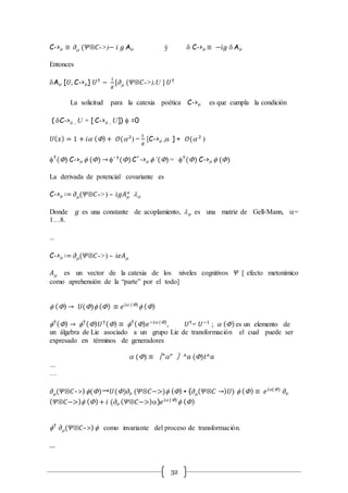 32
C->m ≡ 𝜕m (𝛹Ä𝐶->)− 𝑖 𝑔 Am ý d C->m ≡ −𝑖𝑔 d Am
Entonces
dAm [𝑈, C->m] 𝑈†
−
𝑖
𝑔
[𝜕m (𝛹Ä𝐶->),U ] 𝑈†
La solicitud para la catexia poética C->m es que cumpla la condición
( dC->m , U + [ C->m , U])  =0
𝑈( 𝑥) = 1 + 𝑖 ()+ 𝒪(2
) =
1
𝑔
[C->m , ] + 𝒪( 2
)
†
() C->m  () → ´ †
()C´->m  ´()= †
() C->m  ()
La derivada de potencial covariante es
C->m ∶= 𝜕m(𝛹Ä𝐶->) – 𝑖𝑔𝐴m

l
Donde 𝑔 es una constante de acoplamiento, l es una matriz de Gell-Mann, =
1…8.
…
C->m ∶= 𝜕m(𝛹Ä𝐶->) – 𝑖𝑒𝐴m
𝐴m es un vector de la catexia de los niveles cognitivos 𝛹 [ efecto metonímico
como aprehensión de la “parte” por el todo]
 () → 𝑈() () ≡ 𝑒 𝑖 ()
 ()
†
() → †
() 𝑈†() ≡ †
() 𝑒−𝑖 ()
, 𝑈†
= 𝑈−1
;  ()es un elemento de
un álgebra de Lie asociado a un grupo Lie de transformación el cual puede ser
expresado en términos de generadores
 () ≡ 〖"" 〗^𝑎 ()𝑡^𝑎
…
…
𝜕m(𝛹Ä𝐶->) ()→𝑈()𝜕m (𝛹Ä𝐶−>) () + (𝜕m( 𝛹Ä𝐶 →) 𝑈)  () ≡ 𝑒 𝑖()
𝜕m
( 𝛹Ä𝐶−>) ()+ 𝑖 (𝜕m ( 𝛹Ä𝐶−>))𝑒 𝑖 ()
 ()
†
𝜕m(𝛹Ä𝐶->)  como invariante del proceso de transformación.
…
 