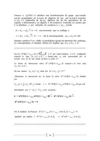 33
Entonces si 𝜕m(𝛹Ä𝐶->) satisface una transformación de gauge que cumple
con las propiedades de la traza de álgebras de Lie, por la cual si tenemos
𝑡𝑟: 𝑔𝑙 𝑛 → 𝑘 (aplicación de las 𝑔𝑙 𝑛 álgebras Lie de los operadores de un
espacio n dimensional a un álgebra 𝑘 de escalares). Teniendo en cuenta que
𝑘 es Abeliano, y por inclusión de escalares, 𝑘 → 𝑔𝑙 𝑛 , resulta
0 → 𝑠𝑙 𝑛 → 𝑔𝑙 𝑛
𝑡𝑟
→ 𝑘 → 0 una secuencia que es análoga a
1 → 𝑆𝐿 𝑛 → 𝐺𝐿 𝑛
𝑑𝑒𝑡
→ 𝐾∗
→ 1 . En la descomposición 𝑔𝑙 𝑛 = 𝑠𝑙 𝑛  𝑘 del
dominio poético (*) es válido el paralelismo (grupo de simetría). Sin embargo,
en contraposición, el dominio fáctico (#) implica que 𝐺𝐿 𝑛 ≠ 𝑆𝐿 𝑛 × 𝐾∗
:::::::::::::::::::::::::::::::::::::::::::::::::::::::::::::::::::::::::::::::::::::::::::::::::::::::::::::::::
Sea 𝐻2 ( ⊗ C−> 𝑝,𝑞; Z) ≅ 𝑖=1
𝑘
Z ý P una matriz simétrica 𝑘 × 𝑘 configurada
respecto la base {𝑢 𝑖: 1≤ 𝑖 ≤ 𝑘 } y donde cada 𝑢 𝑖 está representado por la
sección cero 𝑆𝐼
2
de una banda de disco 𝑢 𝑖 sobre 𝑆2
.
La forma de intersección sobre 𝐻2
( ⊗ C−> 𝑝,𝑞; Z) respecto a la base dual
{g𝑖
: 1≤ 𝑖 ≤ 𝑘 }
De esta manera 〈g𝑖
, 𝑢𝑗〉 = d 𝑖𝑗 dada por Q ∶= 〈g𝑖
, g𝑗
〉 = P−1
Obtenemos la intersección de la forma Q sobre 𝐻2
( ⊗ C−> 𝑝,𝑞; Z) definida
por
〈g𝑖
, g𝑗
〉 ∶=
1
𝑝2
〈g𝑖
, 𝑃𝐷 g𝑗 ´
〉 donde g´
Î 𝐻2
( ⊗ C−> 𝑝,𝑞 , 𝜕 ⊗ C−> 𝑝,𝑞; Z) que está
determinada por 𝑗∗
= (𝑗𝑗
´
) = P g𝑗
en la secuencia:
0 → 𝑯 𝟐
( ⊗ 𝐂−> 𝒑,𝒒, 𝝏 ⊗ 𝐂−> 𝒑,𝒒 ; Z)
𝒋∗
→ 𝑯 𝟐
( ⊗ 𝐂−> 𝒑,𝒒; Z)
𝝏
→
𝑯 𝟐
(𝝏 ⊗ 𝐂−> 𝒑,𝒒; Z) → 0
Por la dualidad de Poincaré 𝐻2
(𝐶 ← 𝑃,𝑞 , 𝜕 𝐶 ← 𝑃,𝑞 ; Z)≅ 𝐻2 (𝐶 ← 𝑃,𝑞 ) = 0
Igualdad que implica 𝑖∗
: 𝐻2
(𝐶 ← 𝑃,𝑞 ; Z ) ≅ 𝑍 𝑝  𝐻2
(𝜕𝐶 ← 𝑃,𝑞 ; Z )≅ 𝑍 𝑝2
:::::::::::::::::::::::::::::::::::::::::::::::::::::::::::::::::::::::::::::::::::::::::::::::::::::::::::::::::
 