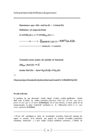 34
#a/loop/in/time/wally/brill/banco/de/gaia/remix/
:::::::::::::::::::::::::::::::::::::::::::::::::::::::::::::::::::::::::::::::::::::::::::::::::::::::::::
Denotamos que D≡ 𝑖𝑛𝑑 ( 𝑎, 𝑏) − 1 ( 𝑚𝑜𝑑 𝑁).
Definimos el mapa de límite
∂ : 𝐶𝐹𝑆𝑊𝑖 (C) → 𝐶𝐹𝑆𝑊𝑖−1 (C)
𝑎  ∑ #𝑀 0
𝑏∈ 𝑀 ( 𝐂¬,𝒔𝐂¬) ( 𝑎, 𝑏) 𝑏.
𝑖𝑛𝑑( 𝑎, 𝑏) = 1 (mod N)
Tomando como punto de partida el funcional
𝑆𝑊𝑋,𝒔 : Ref (X) → Z
donde Ref (X) = 𝑆𝑦𝑚∗
𝐻0 ( 𝑋) ⊗ L∗
𝐻1 ( 𝑋)
…
#beyonce/jay/z/bonnie/&/clyde/on/the/road/:watch?v=URkhRSYpUIU
Pseudo-reflexión
Si partimos de una dicotomía - estado inicial- el único cambio significativo –estado
final- sería la fusión de ambos conceptos [Nuestras vidas son los ríos que van a
parar al mar que es el morir (J.Manrique)]. En el caso inverso, es decir, partir de un
monoconcepto- la única “catástrofe” pertinente es la bifurcación [Abril es el más
cruel: engendra (T.S.Eliot)].
----------------------------------------------------------------------------------------------------------
<<El eje del paradigma se parte de un principio asociativo. Fuera del mensaje, los
signos se asocian en la memoria por grupos de acuerdo al sentido ( educación,
enseñanza, instrucción …) o por sonido (vencer, establecer, convencer…). Dentro de
 