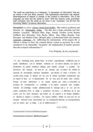 36
The world we experience is a hologram, "a hypostasis of information" that we,
as nodes in the true Mind, process. "We hypostasize information into objects.
Rearrangement of objects is change in the content of information. This is the
language we have lost the ability to read." With this Adamic code scrambled,
both ourselves and the world as we know it are "occluded," cut off from the
brimming "Matrix" of cosmic information.
Inception is a 2010 science fiction heist thriller film written, produced, and
directed by Christopher Nolan . The film stars a large ensemble cast that
includes Leonardo DiCaprio, Ellen Page, Joseph Gordon- Levitt, Marion
Cotillard, Ken Watanabe, Tom Hardy, Dileep Rao, Cillian Murphy, Tom
Berenger, and Michael Caine. DiCaprio plays a professional thief who commits
corporate espionage by infiltrating the subconscious of his targets. He is
offered a chance to have his criminal history erased as payment for a task
considered to be impossible: "inception", the implantation of another person's
idea into a target's subconscious.[4 ]
From Wikipedia, the free encyclopedia
----------------------------------------------------------------------------------------------------------
<<[…]La etimología, pues, apunta hacia un emisor especialmente cualificado, que no
puede identificarse con el hablante ordinario. Es un emisor distante, con quien el
destinatario no puede establecer diálogo, para inquirir, corregir o cambiar los
derroteros del mensaje… Se trata de un mensaje que el emisor ha cifrado en
ausencia de necesidades prácticas inmediatas que afecten al autor o al lector… El
escritor, pues, rompe el silencio tal vez con la misma necesidad comunicativa que
un viajero lo hace en el departamento de un tren, pero de modo bien extraño.
Porque no tiene interlocutor y no puede aspirar, por tanto, a convertirse en
receptor. Su comunicación es centrífuga y no espera respuesta sino acogida.
Además de centrífuga resulta pluridireccional: el mensaje sale a la vez por los
cuatro cuadrantes. Pero se dirige a receptores sin rostro…, a diferencia de lo que
ocurre con los otros mensajes, que actúan en un espacio y un tiempo definidos,
el literario es utópico y ucrónico… No parece enfático hablar en este caso de un
receptor universal como característico de la comunicación literaria, en correspondencia
con un emisor que se dirige a un tú indiferenciado.>>
F.L.C (1976)
Le/roi/est/mort/vive/le/roi/full/álbum/enigma/
Le/roi/est/mort/vive/le/roi/ full/álbum/enigma†/
 