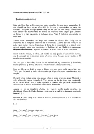 37
#amanecer/edurne/:watch?v=l9KWjZ4rLmE
[Ref(2).@ext:GR-537-14]
Entre mis libros hay un libro precioso, viejo, pequeñito, de tapas duras anaranjadas, de
una editorial que hace muchos años dejó de funcionar y cuyo nombre me suena con
nostalgia: La Pajarita de Papel (Saber Leer). Es una obra de Paul Valéry, y merece tan
bello formato (La incertidumbre del poeta). La colección estaba dirigida por Guillermo
de Torre, y, lo más importante, la traducción es de Ángel J. Battistesa, una garantía en
estas lides.
Aunque suene pretencioso -no tengo otra manera de decirlo- Paul Valéry fue un
aventurero de la inteligencia (Filosofía de la conciencia). Anduvo por ella como por un
país, o por muchos países, descubriendo la forma de su pensamiento, y se atrevió a ser
racional cuando todos eran surrealistas, o dadaístas tal vez (Dadá y el surrealismo:
Orígenes y Fundamentos); a pensar largamente un verso, como se piensa un teorema.
Nació en Séte, Francia, en 1872. Allí escribió su largo poema El cementerio marino,
que lo consagró en su momento como el mejor poeta francés (Jorge Guillén o El
paraíso, no su sombra).
No creo que lo haya sido. Poetas de esa nacionalidad hay demasiados, y demasiado
buenos (Rimbaud y Breton, influencias del simbolismo sobre el surrealismo).
Pero su vida no se limitó a versos y lirismos -por otra parte, nadie menos lírico que
Valéry para la poesía y nadie más exquisito que él para la prosa, específicamente sus
ensayos.
Discurrió sobre política, entre otras cosas; sobre su amigo el enorme poeta Mallarmé y
sobre el también enorme Leonardo da Vinci, que no me dan las fechas para considerarlo
de su círculo íntimo, pero a quien aprendió a conocer más que nadie -recomiendo
Introducción al método de Leonardo como lectura reveladora.
Aunque es en su inigualable Política del espíritu donde puede advertirse su
clarividencia (Aura, de Carlos Fuentes: ¿Una obra a la cual le es inmanente una teoría
literaría?) [..].
Una carta de Paul Valéry a los franceses. Publicado, en monografías.com, el 25 de Noviembre de
2015 por Mora Torres
[…]
[𝑅𝑒𝑓𝑖,0 ( ), 𝑅𝑒𝑓𝑖,0
†
( ´)] = 𝑖d (− ´)
[𝑅𝑒𝑓𝑖,0 ( ), 𝑅𝑒𝑓𝑖,0
†
( ´ )] = [𝑅𝑒𝑓𝑖,0
†
( ), 𝑅𝑒𝑓𝑖,0
†
( ´)] = 0
…
 