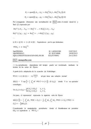 38
𝐻𝑖 = 𝑠𝑝𝑎𝑛{|𝑖, 𝑘1 … 𝑘 𝑛 = 𝑅𝑒𝑓𝑖
†
( 𝑘1)… 𝑅𝑒𝑓𝑖
†
( 𝑘 𝑛)|𝑖,0
𝐻𝑓 = 𝑠𝑝𝑎𝑛{|𝑓, 𝑝1 … 𝑝 𝑛  = 𝑅𝑒𝑓𝑓
†
( 𝑝1)… 𝑅𝑒𝑓𝑓
†
( 𝑝 𝑛)|𝑓, 0
Por consiguiente obtenemos una normalización de 𝑅𝑒𝑓 entre el estado inicial (𝑖) y
final (𝑓) expresada por
𝑅𝑒𝑓m
| 𝑖, 𝑘1 … 𝑘 𝑚  = 𝑅𝑒𝑓1
m
+ … + 𝑅𝑒𝑓𝑚
m
| 𝑖, 𝑘1 … 𝑘 𝑚
𝑅𝑒𝑓m
| 𝑓, 𝑝1 … 𝑝 𝑛 = 𝑅𝑒𝑓1
m
+ … + 𝑅𝑒𝑓𝑛
m
| 𝑓, 𝑝1 … 𝑝 𝑛
…
|𝑖, 0 = |𝑓, 0 = | ∗ ,0 ≡ |0. Equivalencia por lo que deducimos
𝛹Ä𝐶0 → ≠ 𝑅𝑒𝑓0
(#)
Sig#PRISMA IE: L4EDAVHH 19/07/2015
Sig#PRISMA/2 IE: XUS74B8R 09/08/2015
Sig#LA/DESINTEGRACION/DEL/RUBI IE:LZVT4R4U 26/12/2015
𝑅𝑒𝑓 : monografias.com
>> La perturbación dependiente del tiempo puede ser reordenada mediante la
técnica de las series de Dyson.
A partir de la adaptación de la ecuación de Schrödinger
𝛹Ä 𝐶-> (t )| Ω (𝑡) = 𝑖
 |Ω (t)
 𝑡
tal que tiene una solución normal
|Ω(𝑡) = T exp [−
𝑖

∫ 𝑑𝑡´
𝑡
𝑡0
𝛹Ä 𝐶−> ( 𝑡´)] | Ω (𝑡0) donde T es un operador
cronológico.
TA ( 𝑡1) A ( 𝑡2) = {
A ( 𝑡1) A ( 𝑡2) 𝑡1 > 𝑡2
A ( 𝑡2) A ( 𝑡1) 𝑡2 > 𝑡1
Así pues, el exponencial representa la siguiente serie de Dyson
|Ω(𝑡)=[1 −
𝑖

∫ 𝑑𝑡1
𝑡
𝑡0
𝛹ÄC → (t1) −
1
2 ∫ 𝑑𝑡1
𝑡
𝑡0
∫ 𝑑𝑡2 𝛹Ä𝐶−> ( 𝑡1) 𝛹Ä𝐶−>
𝑡1
𝑡0
( 𝑡2) + ⋯ ]|Ω( 𝑡0) .
Considerando la manipulación perturbativa donde el Hamiltoniano sin perturbar
(H0) es equivalente a 𝛹Ä 𝐶0->
 