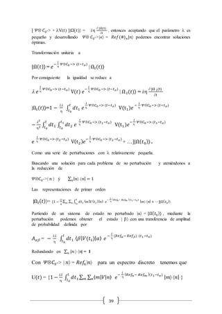 39
[ 𝛹Ä 𝐶0-> + lV(𝑡) ]|Ω(𝑡) = 𝑖
 |Ω(t)
𝑡
, entonces aceptando que el parámetro l es
pequeño y desarrollando 𝛹Ä 𝐶0->|n = 𝑅𝑒𝑓(#) 𝑛|𝑛 podemos encontrar soluciones
óptimas.
Transformación unitaria a
|Ω( 𝑡) = 𝑒
−
𝑖

𝛹Ä𝐶0−> (𝑡−𝑡 𝑜)
| ΩI(𝑡)
Por consiguiente la igualdad se reduce a
l 𝑒
𝑖

𝛹Ä𝐶0−> (𝑡−𝑡 𝑜)
V(𝑡) 𝑒
−
𝑖

𝛹Ä𝐶0−> (𝑡−𝑡 𝑜)
| Ω I(𝑡) = 𝑖
 |Ω I(t)
𝑡
|ΩI(𝑡)=1 −
𝑖l

∫ 𝑑𝑡1 𝑒
𝑖

𝛹Ä𝐶0−> (𝑡−𝑡 𝑜)𝑡
𝑡0
V(t1)𝑒
−
𝑖

𝛹Ä𝐶0−> (𝑡−𝑡 𝑜)
−
l2
2 ∫ 𝑑𝑡1
𝑡
𝑡0
∫ 𝑑𝑡2
𝑡1
𝑡0
𝑒
𝑖

𝛹Ä𝐶0−> (𝑡1−𝑡 𝑜)
V(t1)𝑒
−
𝑖

𝛹Ä𝐶0−> (𝑡1−𝑡 𝑜)
𝑒
𝑖

𝛹Ä𝐶0−> (𝑡2−𝑡 𝑜)
V(t2) 𝑒
−
𝑖

𝛹Ä𝐶0−> (𝑡2−𝑡 𝑜)
+ …]|Ω( 𝑡0) .
Como una serie de perturbaciones con l relativamente pequeña.
Buscando una solución para cada problema de no perturbación y ateniéndonos a
la reducción de
𝛹Ä𝐶0->| 𝑛  ý ∑ | 𝑛 𝑛| = 1𝑛
Las representaciones de primer orden
|ΩI( 𝑡)= [1 −
𝑖l

∑ ∑ ∫ 𝑑𝑡1
𝑡
𝑡0𝑛𝑚
⟨ 𝑚| 𝑉( 𝑡1
)| 𝑛⟩ 𝑒
−
𝑖

( 𝑅𝑒𝑓𝑛− 𝑅𝑒𝑓 𝑚 )(𝑡1−𝑡 𝑜)
| 𝑚 𝑛| + ⋯]|Ω( 𝑡0
)
Partiendo de un sistema de estado no perturbado |α = |Ω( 𝑡0) , mediante la
perturbación podemos obtener el estado |  con una transferencia de amplitud
de probabilidad definida por
𝐴 𝛼 = −
𝑖l

∫ 𝑑𝑡1 ⟨ | 𝑉(𝑡1)| 𝛼⟩
𝑡
𝑡0
𝑒
−
𝑖

(𝑅𝑒𝑓𝛼− 𝑅𝑒𝑓 ) (𝑡1−𝑡 𝑜)
Redundando en ∑ |𝑛𝑛  𝑛| = 1
Con 𝛹Ä𝐶0-> | 𝑛 = 𝑅𝑒𝑓𝑛|𝑛 para un espectro discreto tenemos que
U(𝑡) = {1 −
𝑖l

∫ 𝑑𝑡1
𝑡
𝑡0
∑ ∑ ⟨ 𝑚| 𝑉| 𝑛⟩𝑛𝑚 𝑒
−
𝑖

( 𝑅𝑒𝑓𝑛− 𝑅𝑒𝑓 𝑚 )(𝑡1−𝑡 𝑜)
| 𝑚 𝑛| }
 