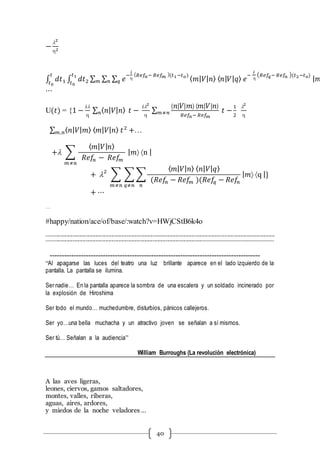40
−
l2
2
∫ 𝑑𝑡1
𝑡
𝑡0
∫ 𝑑𝑡2
𝑡1
𝑡0
∑ ∑ ∑ 𝑒
−
𝑖

( 𝑅𝑒𝑓𝑛− 𝑅𝑒𝑓 𝑚 )(𝑡1−𝑡 𝑜)
𝑞𝑛𝑚 ⟨ 𝑚| 𝑉| 𝑛⟩ ⟨ 𝑛| 𝑉| 𝑞⟩ 𝑒
−
𝑖

( 𝑅𝑒𝑓𝑞− 𝑅𝑒𝑓𝑛 )(𝑡2−𝑡 𝑜)
| 𝑚
⋯
U(𝑡) = {1 −
𝑖l

∑ ⟨ 𝑛| 𝑉| 𝑛⟩𝑛 𝑡 −
𝑖l2

∑
⟨ 𝑛| 𝑉| 𝑚⟩ ⟨ 𝑚| 𝑉| 𝑛⟩
𝑅𝑒𝑓𝑛− 𝑅𝑒𝑓 𝑚
𝑡 −𝑚≠𝑛
1
2
l2

∑ ⟨ 𝑛| 𝑉| 𝑚⟩ ⟨ 𝑚| 𝑉| 𝑛⟩ 𝑡2
+𝑚,𝑛 …
+l ∑
⟨ 𝑚| 𝑉| 𝑛⟩
𝑅𝑒𝑓𝑛 − 𝑅𝑒𝑓𝑚
𝑚≠𝑛
| 𝑚 n |
+ l2
∑ ∑ ∑
⟨ 𝑚| 𝑉| 𝑛⟩ ⟨ 𝑛| 𝑉| 𝑞⟩
(𝑅𝑒𝑓𝑛 − 𝑅𝑒𝑓𝑚 )(𝑅𝑒𝑓𝑞 − 𝑅𝑒𝑓𝑛
𝑛𝑞≠𝑛𝑚≠𝑛
| 𝑚 q |}
+ ⋯
…
#happy/nation/ace/of/base/:watch?v=HWjCStB6k4o
---------------------------------------------------------------------------------------------------------------------------------------------------------------
---------------------------------------------------------------------------------------------------------------------------------------------------------
---------------------------------------------------------------------------------------
“Al apagarse las luces del teatro una luz brillante aparece en el lado izquierdo de la
pantalla. La pantalla se ilumina.
Ser nadie… En la pantalla aparece la sombra de una escalera y un soldado incinerado por
la explosión de Hiroshima
Ser todo el mundo… muchedumbre, disturbios, pánicos callejeros.
Ser yo…una bella muchacha y un atractivo joven se señalan a sí mismos.
Ser tú… Señalan a la audiencia”
William Burroughs (La revolución electrónica)
A las aves ligeras,
leones, ciervos, gamos saltadores,
montes, valles, riberas,
aguas, aires, ardores,
y miedos de la noche veladores …
 