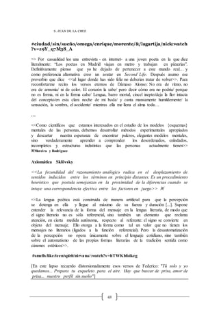41
S. JUAN DE LA CRUZ
#ciudad/sin/sueño/omega/enrique/morente/&/lagartija/nick:watch
?v=z9Y_q7M38_A
>> Por casualidad leo una entrevista - en internet- a una joven poeta en la que dice
literalmente: “Los poetas en Madrid viajan en metro y trabajan en pizzerías”.
Definitivamente pienso que yo he dejado de pertenecer a este mundo real… y
como preferencia alternativa creo un avatar en Second Life. Después asumo ese
proverbio que dice <<al lugar donde has sido feliz no deberías tratar de volver>>. Para
reconfortarme recito los versos eternos de Dámaso Alonso: No era de ritmo, no
era de armonía/ ni de color. El corazón la sabe/ pero decir cómo era no podría/ porque
no es forma, ni en la forma cabe/ Lengua, barro mortal, cincel inepto/deja la flor intacta
del concepto/en esta clara noche de mi boda/ y canta mansamente humildemente/ la
sensación, la sombra, el accidente/ mientras ella me llena el alma toda…
…
<<Como científicos que estamos interesados en el estudio de los modelos {esquemas}
mentales de las personas, debemos desarrollar métodos experimentales apropiados
y descartar nuestra esperanza de encontrar pulcros, elegantes modelos mentales,
sino verdaderamente aprender a comprender los desordenados, enlodados,
incompletos y estructuras indistintas que las personas actualmente tienen>>
※Moreira y Rodríguez
Axiomática Sklövsky
<<La fecundidad del razonamiento analógico radica en el desplazamiento de
sentidos inducidos entre los términos en principio distantes. Es un procedimiento
heurístico que postula semejanzas en la proximidad de la diferencias cuando se
intuye una correspondencia efectiva entre las factores en juego>> ※
<<La lengua poética está construida de manera artificial para que la percepción
se detenga en ella y llegue al máximo de su fuerza y duración [...]. Supone
entender la relevancia de la forma del mensaje en la lengua literaria, de modo que
el signo literario no es sólo referencial, sino también un elemento que reclama
atención, en cierta medida autónoma, respecto al referente: el signo se convierte en
objeto del mensaje. Ello otorga a la forma como tal un valor que no tienen los
mensajes no literarios (ligados a la función referencial). Pero la desautomatización
de la percepción no opera únicamente sobre el lenguaje cotidiano, sino también
sobre el automatismo de las propias formas literarias de la tradición sentida como
cánones estéticos>>.
#smells/like/teen/spirit/nirvana/:watch?v=hTWKbfoikeg
[En este lapso recuerdo distorsionadamente esos versos de Federico: "Tú solo y yo
quedamos... Prepara tu esqueleto para el aire. Hay que buscar de prisa, amor de
prisa... nuestro perfil sin sueño"]
 