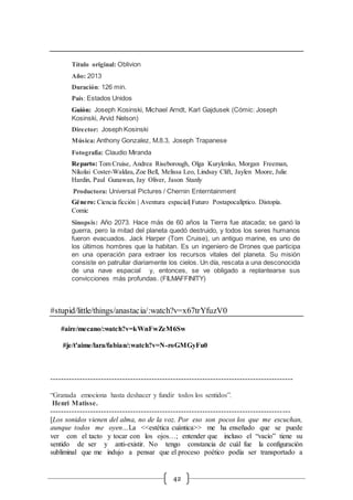 42
Título original: Oblivion
Año: 2013
Duración: 126 min.
País: Estados Unidos
Guión: Joseph Kosinski, Michael Arndt, Karl Gajdusek (Cómic: Joseph
Kosinski, Arvid Nelson)
Director: Joseph Kosinski
Música: Anthony Gonzalez, M.8.3, Joseph Trapanese
Fotografía: Claudio Miranda
Reparto: Tom Cruise, Andrea Riseborough, Olga Kurylenko, Morgan Freeman,
Nikolai Coster-Waldau, Zoe Bell, Melissa Leo, Lindsay Clift, Jaylen Moore, Julie
Hardin, Paul Gunawan, Jay Oliver, Jason Stanly
Productora: Universal Pictures / Chernin Enterntainment
Género: Ciencia ficción | Aventura espacial| Futuro Postapocalíptico. Distopía.
Comic
Sinopsis: Año 2073. Hace más de 60 años la Tierra fue atacada; se ganó la
guerra, pero la mitad del planeta quedó destruido, y todos los seres humanos
fueron evacuados. Jack Harper (Tom Cruise), un antiguo marine, es uno de
los últimos hombres que la habitan. Es un ingeniero de Drones que participa
en una operación para extraer los recursos vitales del planeta. Su misión
consiste en patrullar diariamente los cielos. Un día, rescata a una desconocida
de una nave espacial y, entonces, se ve obligado a replantearse sus
convicciones más profundas. (FILMAFFINITY)
#stupid/little/things/anastacia/:watch?v=x67trYfuzV0
#aire/mecano/:watch?v=kWnFwZeM6Sw
#je/t'aime/lara/fabian/:watch?v=N-roGMGyFu0
-------------------------------------------------------------------------------------------
“Granada emociona hasta deshacer y fundir todos los sentidos”.
Henri Matisse.
------------------------------------------------------------------------------------------
[Los sonidos vienen del alma, no de la voz. Por eso son pocos los que me escuchan,
aunque todos me oyen…La <<estética cuántica>> me ha enseñado que se puede
ver con el tacto y tocar con los ojos…; entender que incluso el “vacío” tiene su
sentido de ser y anti-existir. No tengo constancia de cuál fue la configuración
subliminal que me indujo a pensar que el proceso poético podía ser transportado a
 
