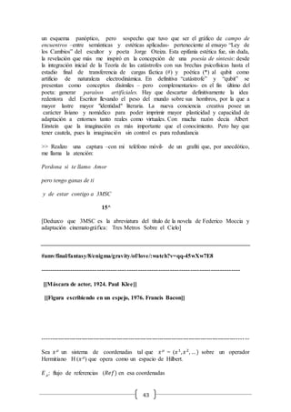 43
un esquema panóptico, pero sospecho que tuvo que ser el gráfico de campo de
encuentros –entre semánticas y estéticas aplicadas- perteneciente al ensayo “Ley de
los Cambios” del escultor y poeta Jorge Oteiza. Esta epifanía estética fue, sin duda,
la revelación que más me inspiró en la concepción de una poesía de síntesis: desde
la integración inicial de la Teoría de las catástrofes con sus brechas psicofísicas hasta el
estadio final de transferencia de cargas fáctica (#) y poética (*) al qubit como
artificio de naturaleza electrodinámica. En definitiva “catástrofe” y “qubit” se
presentan como conceptos disímiles – pero complementarios- en el fin último del
poeta: generar paraísos artificiales. Hay que descartar definitivamente la idea
redentora del Escritor llevando el peso del mundo sobre sus hombros, por la que a
mayor lastre mayor "identidad" literaria. La nueva conciencia creativa posee un
carácter liviano y nomádico para poder imprimir mayor plasticidad y capacidad de
adaptación a entornos tanto reales como virtuales. Con mucha razón decía Albert
Einstein que la imaginación es más importante que el conocimiento. Pero hay que
tener cautela, pues la imaginación sin control es pura redundancia
>> Realizo una captura –con mi teléfono móvil- de un grafiti que, por anecdótico,
me llama la atención:
Perdona si te llamo Amor
pero tengo ganas de ti
y de estar contigo a 3MSC
15^
[Deduzco que 3MSC es la abreviatura del título de la novela de Federico Moccia y
adaptación cinematográfica: Tres Metros Sobre el Cielo]
#amv/final/fantasy/8/enigma/gravity/of/love/:watch?v=qq-45wXw7E8
----------------------------------------------------------------------------------------
[[Máscara de actor, 1924. Paul Klee]]
[[Figura escribiendo en un espejo, 1976. Francis Bacon]]
------------------------------------------------------------------------------------------------------- --
Sea 𝑥m
un sistema de coordenadas tal que 𝑥m
= (𝑥1
, 𝑥2
, …) sobre un operador
Hermitiano H (𝑥m
) que opera como un espacio de Hilbert.
𝐸m: flujo de referencias (𝑅𝑒𝑓) en esa coordenadas
 