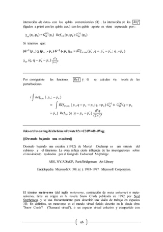 46
interacción -de éstos- con los qubits convencionales | . La interacción de los 𝑅𝑒𝑓
(ligados a priori con los qubits aux.) con los qubits aporte es viene expresada por :
 𝑠𝑟
(𝑝1, 𝑝2) = G 𝑠𝑡
(#)
(𝑝1) 𝑅𝑒𝑓 𝑡,𝑛 (𝑝1; 𝑝2 ) G 𝑛𝑟
(∗)
(𝑝2)
Si tenemos que:
|𝑮−𝟏
(𝒑−)  (𝒑− , - 𝒑+) 𝑮−𝟏
(- 𝒑+)|im = 𝑅𝑒𝑓̃ 𝑖𝑟,𝑠𝑚(𝑝−
´
, 𝑞 − 𝑝+
´
− 𝑝−
´
; 𝑞 ,−𝑝+ )
 𝑠𝑟
(q, q − 𝑝+
´
− 𝑝−)
𝑑4
𝑞
(2 )4
Por consiguiente las funciones 𝑅𝑒𝑓 ý G se calculan vía teoría de las
perturbaciones
𝑖 ∫ 𝑅𝑒𝑓𝑖,𝑚 ( 𝑝−; − 𝑝+ )
= ∫ 𝑅𝑒𝑓̃ 𝑖𝑟,𝑠𝑚 ( 𝑝−, 𝑞 − 𝑝+ − 𝑝− ; 𝑞, −𝑝+)G 𝑠𝑡
(∗)
× G 𝒏𝒓
(#)
(𝑞 − 𝑝+
− 𝑝−) 𝑅𝑒𝑓𝑡,𝑛 (𝑞 ; 𝑞 − 𝑝+ − 𝑝−
´
)
𝑑4
𝑞
(2 )4
#desert/rose/sting/&/cheb/mami/:watch?v=C3lWwBslWqg
[[Desnudo bajando una escalera]]
Desnudo bajando una escalera (1912) de Marcel Duchamp es una síntesis del
cubismo y el futurismo. La obra refleja cierta influencia de las investigaciones sobre
el movimiento realizadas por el fotógrafo Eadweard Muybridge.
ARS, NY/ADAGP, Paris/Bridgeman Art Library
Enciclopedia Microsoft(R )98. (c ). 1993-1997 Microsoft Corporation.
El término metaverso (del inglés metaverse, contracción de meta universe) o meta-
universo, tiene su origen en la novela Snow Crash publicada en 1992 por Neal
Stephenson, y se usa frecuentemente para describir una visión de trabajo en espacios
3D. En definitiva, un metaverso es el mundo virtual ficticio descrito en la citada obra
"Snow Crash"1 ("Samurai virtual"), o un espacio virtual colectivo y compartido con
 