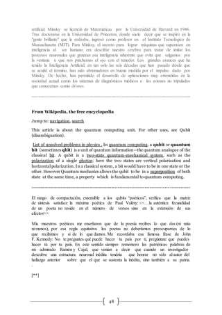 48
artificial. Minsky se licenció de Matemáticas por la Universidad de Harvard en 1946.
Tras doctorarse en la Universidad de Princeton, donde suele decir que se inspiró en la
"gente brillante" que le rodeaba, ingresó como profesor en el Instituto Tecnológico de
Massachusetts (MIT). Para Minksy, el secreto para lograr máquinas que superasen en
inteligencia al ser humano era descifrar nuestro cerebro para tratar de imitar los
procesos neuronales que generan esa inteligencia inherente que evita que salgamos por
la ventana o que nos pinchemos el ojo con el tenedor. Los grandes avances que ha
tenido la Inteligencia Artificial, en tan solo las seis décadas que han pasado desde que
se acuñó el término, han sido abrumadores en buena medida por el impulso dado por
Minsky. De hecho, han permitido el desarrollo de aplicaciones muy extendidas en la
sociedad actual como los sistemas de diagnósticos médicos o los aviones no tripulados
que conocemos como drones.
----------------------------------------------------------------------------------------------------------
From Wikipedia, the free encyclopedia
Jump to: navigation, search
This article is about the quantum computing unit. For other uses, see Qubit
(disambiguation).
List of unsolved problems in physics . In quantum computing, a qubit or quantum
bit (sometimes qbit) is a unit of quantum information—the quantum analogue of the
classical bit. A qubit is a two-state quantum-mechanical system, such as the
polarization of a single photon: here the two states are vertical polarization and
horizontal polarization. In a classical system, a bit would have to be in one state or the
other. However Quantum mechanics allows the qubit to be in a superposition of both
state at the same time, a property which is fundamental to quantum computing.
---------------------------------------------------------------------------------------- ------------
El rango de compactación, extensible a los qubits “poéticos”, verifica que la matriz
de síntesis satisface la máxima poética de Paul Valéry: <<…la auténtica fecundidad
de un poeta no reside en el número de versos sino en la extensión de sus
efectos>>
Mis maestros poéticos me enseñaron que de la poesía recibes lo que das (ni más
ni menos), por esa regla equitativa los poetas no deberíamos preocuparnos de lo
que recibimos y sí de lo que damos. Me recordaba esa famosa frase de John
F. Kennedy: No te preguntes qué puede hacer tu país por ti, pregúntate que puedes
hacer tú por tu país. En este sentido siempre rememoro las patrióticas palabras de
mi admirado Ramón y Cajal, que venían a decir que cuando un investigador
descubre una estructura neuronal inédita tendría que honrar no sólo al autor del
hallazgo anterior sobre que el que se sustenta la inédita, sino también a su patria.
.
[**]
 