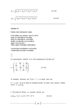 49
 𝑘 = √|𝑐 𝑘0
|2 + |𝑐 𝑘1
|2 + |𝑐 𝑘2
|2 + |𝑐 𝑘3
|2 (4.3.34)
 𝑘
= √ |𝑐 𝑘4
|2 + |𝑐 𝑘5
|2 + |𝑐 𝑘6
|2 +|𝑐 𝑘7
|2 (4.3.35)
Apéndice B
Cálculo de la información mutua
( * Se define los vectores r0, r1 y n0 *)
r0 [_ ]∶= {Sin [2], 0 , Cos [2]}
r0 [_ ]∶= {Sin [2], 0 , −Cos [2]}
n0 [b_ ]∶={Sin [b_ ], 0 , Cos [b ]}
sigma = {sx, sy, sz} ;
{r0[x]. sigma, r1[x].sigma, n0[x].sigma}
{ sz Cos [2x] +sx Sin[2x],− sz Cos [2x]
+ sxSin [2x], sz Cos[x] + sx Sin[x]}
…
…
Su representación matricial en la base computacional está dada por
 =
(
1
3
1
√18
−
𝑖
3
−
𝑖
√18
1
√18
1
6
−
𝑖
√18
−
𝑖
6
𝑖
3
𝑖
√18
1
3
1
√18
𝑖
√18
𝑖
6
1
√18
1
6
)
(4.1.42)
Es inmediato demostrar que Tr () = 1, y se puede decir que
2 = , por lo que la matriz de densidad describe un estado puro, entonces también
ocurre  = A
Ä B
.
[…]El estado de Werner se encuentra descrito por
() 𝐴𝐵 =
1
4
( 1 − 𝑝 ) I + | −
  −
| (4.1.61)
 