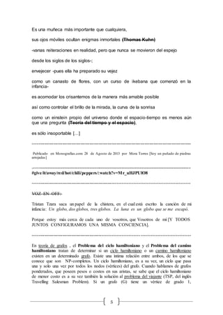 5
Es una muñeca más importante que cualquiera,
sus ojos móviles ocultan enigmas inmortales (Thomas Kuhn)
-vanas reiteraciones en realidad, pero que nunca se movieron del espejo
desde los siglos de los siglos-;
envejecer -pues ella ha preparado su vejez
como un canasto de flores, con un curso de ikebana que comenzó en la
infancia-
es acomodar los crisantemos de la manera más amable posible
así como controlar el brillo de la mirada, la curva de la sonrisa
como un einstein propio del universo donde el espacio-tiempo es menos aún
que una pregunta (Teoría del tiempo y el espacio),
es sólo insoportable […]
----------------------------------------------------------------------------------------------------------
Publicado en Monografías.com: 28 de Agosto de 2013 por Mora Torres [Soy un puñado de piedras
arrojadas]
----------------------------------------------------------------------------------------------
#give/it/away/red/hot/chili/peppers/:watch?v=Mr_uHJPUlO8
----------------------------------------------------------------------------------------------------
VOZ EN OFF:
Tristan Tzara saca un papel de la chistera, en el cual está escrito la canción de mi
infancia: Un globo, dos globos, tres globos. La luna es un globo que se me escapó.
Porque estoy más cerca de cada uno de vosotros, que Vosotros de mí [Y TODOS
JUNTOS CONFIGURAMOS UNA MISMA CONCIENCIA].
---------------------------------------------------------------------------------------------------
En teoría de grafos , el Problema del ciclo hamiltoniano y el Problema del camino
hamiltoniano tratan de determinar si un ciclo hamiltoniano o un camino hamiltoniano
existen en un determinado grafo. Existe una íntima relación entre ambos, de los que se
conoce que son NP-completos. Un ciclo hamiltoniano, es a su vez, un ciclo que pasa
una y solo una vez por todos los nodos (vértices) del grafo. Cuando hablamos de grafos
ponderados, que poseen pesos o costos en sus aristas, se sabe que el ciclo hamiltoniano
de menor costo es a su vez también la solución al problema del viajante (TSP, del inglés
Travelling Salesman Problem). Si un grafo (G) tiene un vértice de grado 1,
 