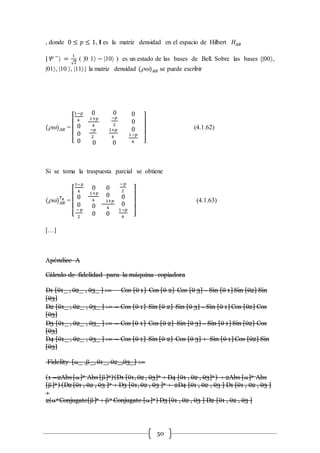 50
, donde 0 ≤ 𝑝 ≤ 1, I es la matriz densidad en el espacio de Hilbert 𝐻𝐴𝐵
| −
 =
1
√2
( |0 1 − |10 ) es un estado de las bases de Bell. Sobre las bases {|00,
|01, |10 , |11} la matriz densidad () 𝐴𝐵 se puede escribir
() 𝐴𝐵 =
[
1−𝑝
4
0
0
0
0
1+𝑝
4
−𝑝
2
0
0
−𝑝
2
1+𝑝
4
0
0
0
0
1−𝑝
4 ]
(4.1.62)
Si se toma la traspuesta parcial se obtiene
() 𝐴𝐵
𝑇𝐴
=
[
1−𝑝
4
0
0
−𝑝
2
0
1+𝑝
4
0
0
0
0
1+𝑝
4
0
−𝑝
2
0
0
1−𝑝
4 ]
(4.1.63)
[…]
Apéndice A
Cálculo de fidelidad para la máquina copiadora
D1 [1_ , 2_ , 3_ ] ∶= Cos [ 1] Cos [ 2] Cos [ 3] – Sin [ 1] Sin [2] Sin
[3]
D2 [1_ , 2_ , 3_ ] ∶= − Cos [ 1] Sin [ 2] Sin [ 3] – Sin [ 1] Cos [2] Cos
[3]
D3 [1_ , 2_ , 3_ ] ∶= − Cos [ 1] Cos [ 2] Sin [ 3] – Sin [ 1] Sin [2] Cos
[3]
D4 [1_ , 2_ , 3_ ] ∶= − Cos [ 1] Sin [ 2] Cos [ 3] + Sin [ 1] Cos [2] Sin
[3]
Fidelity [_ ,_, 1_, 2_,3_] ∶=
(1 −2Abs []2 Abs []2)(D1 [1, 2 , 3]2 + D4 [1 , 2 , 3]2 ) + 2Abs []2 Abs
[]2 ) (D2 [1 , 2 , 3 ]2 + D3 [1, 2 , 3 ]2 + 2D4 [1 , 2 , 3 ] D1 [1 , 2 , 3 ]
+
2(2 Conjugate[]2 + 2 Conjugate []2 ) D3 [1 , 2 , 3 ] D2 [1 , 2 , 3 ]
 